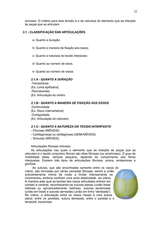 22
sinoviais. O critério para esta divisão é o da natureza do elemento que se interpõe
às peças que se articulam.
2.1 - CLASSIFICAÇÃO DAS ARTICULAÇÕES
a- Quanto a duração;
b- Quanto a maneira de fixação aos ossos;
c- Quanto a natureza do tecido interposto;
d- Quanto ao número de eixos.
e- Quanto ao número de ossos.
2.1.A - QUANTO A DURAÇÃO
-Temporárias
(Ex. Linha epifisiária)
-Permanentes
(Ex. Articulação do ombro
2.1.B - QUANTO A MANEIRA DE FIXAÇÃO AOS OSSOS
-Continuidade
(Ex. Disco intervertebral)
-Contigüidade
(Ex. Articulação do cotovelo)
2.1.C - QUANTO A NATUREZA DO TECIDO INTERPOSTO
- Fibrosas (IMÓVEIS)
- Cartilaginosas ou cartilagíneas (SEMI-MÓVEIS)
- Sinoviais (MÓVEIS)
Articulações fibrosas (móveis)
As articulações nas quais o elemento que se interpõe às peças que se
articulam é o tecido conjuntivo fibroso são ditas fibrosas (ou sinartroses). O grau de
mobilidade delas, sempre pequeno, depende do comprimento das fibras
interpostas. Existem três tipos de articulações fibrosas: sutura, sindesmose e
gonfose.
As suturas, que são encontradas somente entre os ossos do
crânio, são formadas por várias camadas fibrosas, sendo a união
suficientemente íntima de modo a limitar intensamente os
movimentos, embora confiram uma certa elasticidade ao crânio.
A maneira pela qual as bordas dos ossos articulados entram em
contato é variável, reconhecendo-se suturas planas (união linear
retilínea ou aproximadamente retilínea), suturas escamosas
(união em bisel) e suturas serreadas (união em linha “denteada”).
No crânio, a articulação entre os ossos nasais é uma sutura
plana; entre os parietais, sutura denteada; entre o parietal e o
temporal, escamosa.
 