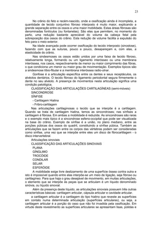 23
No crânio do feto e recém-nascido, onde a ossificação ainda é incompleta, a
quantidade de tecido conjuntivo fibroso interposto é muito maior, explicando a
grande separação entre os ossos e uma maior mobilidade. Estas áreas fibrosas são
denominadas fontículos (ou fontanelas). São elas que permitem, no momento do
parto, uma redução bastante apreciável do volume da cabeça fetal pela
sobreposição dos ossos do crânio. Esta redução de volume facilita a expulsão do
feto para o meio exterior.
Na idade avançada pode ocorrer ossificação do tecido interposto (sinostose),
fazendo com que as suturas, pouco a pouco, desapareçam e, com elas, a
elasticidade do crânio.
Nas sindesmoses os ossos estão unidos por uma faixa de tecido fibroso,
relativamente longa, formando ou um ligamento interósseo ou uma membrana
interóssea, nos casos, respectivamente de menor ou maior comprimento das fibras,
o que condiciona um menor ou maior grau de movimentação. Exemplos típicos são
a sindesmose tíbio-fibular e a membrana interóssea radio-ulnar.
Gonfose é a articulação específica entre os dentes e seus receptáculos, os
alvéolos dentários. O tecido fibroso do ligamento periodontal segura firmemente o
dente no seu alvéolo. A presença de movimentos nesta articulação significa uma
condição patológica.
CLASSIFICAÇÃO DAS ARTICULAÇÕES CARTILAGÍNEAS (semi-móveis)
SINCONDROSE
SÍNFISE
- Cartilagem Hialina
- Fribro-cartilagem
Nas articulações cartilaginosas o tecido que se interpõe é a cartilagem.
Quando se trata de cartilagem hialina, temos as sincondroses; nas sínfises a
cartilagem é fibrosa. Em ambas a mobilidade é reduzida. As sincondroses são raras
e o exemplo mais típico é a sincondrose esfeno-occipital que pode ser visualizada
na base do crânio. Exemplo de sínfise é a união, no plano mediano, entre as
porções púbicas dos ossos do quadril, constituindo a sínfise púbica. Também as
articulações que se fazem entre os corpos das vértebras podem ser consideradas
como sínfise, uma vez que se interpõe entre eles um disco de fibrocartilagem - o
disco intervertebral.
Articulações sinoviais
CLASSIFICAÇÃO DAS ARTICULAÇÕES SINOVIAIS
PLANA
GÍNGLIMO
TROCÓIDE
CONDILAR
SELAR
ESFERÓIDE
A mobilidade exige livre deslizamento de uma superfície óssea contra outra e
isto é impossível quando entre elas interpõe-se um meio de ligação, seja fibroso ou
cartilagíneo. Para que haja o grau desejável de movimento, em muitas articulações,
o elemento que se interpõe às peças que se articulam é um líquido denominado
sinóvia, ou líquido sinovial.
Além da presença deste líquido, as articulações sinoviais possuem três outras
características básicas: cartilagem articular, cápsula articular e cavidade articular.
a cartilagem articular é a cartilagem do tipo hialino que reveste as superfícies
em contato numa determinada articulação (superfícies articulares), ou seja, a
cartilagem articular é a porção do osso que não foi invadida pela ossificação. Em
virtude deste revestimento as superfícies articulares se apresentam lisas, polidas e
 