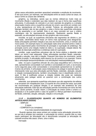 26
vários ossos articulados permitem apreciável variedade e amplitude de movimento.
É isto que ocorre, por exemplo, nas articulações entre os ossos curtos do carpo, do
tarso e entre os corpos das vértebras.
gínglimo, ou dobradiça, sendo que os nomes referem-se muito mais ao
movimento (flexão e extensão) que elas realizam do que à forma das superfícies
articulares. A articulação do cotovelo é um bom exemplo de gínglimo e a simples
observação mostra como a superfície articular do úmero, que entra em contato com
a ulna, apresenta-se em forma de carretel. Todavia, as articulações entre as
falanges também são do tipo gínglimo e nelas a forma das superfícies articulares
não se assemelha a um carretel. Este é um caso concreto em que o critério
morfológico não foi rigorosamente obedecido. Realizando apenas flexão e
extensão, as articulações sinoviais do tipo gínglimo são mono-axiais.
trocóide, na qual, as superfícies articulares são segmentos de cilindro e, por
esta razão, cilindróides talvez fosse um termo mais apropriado para designá-las.
Estas articulações permitem rotação e seu eixo de movimento, único, é vertical: são
mono-axiais. Um exemplo típico é a articulação radio-ulnar proximal (entre o rádio e
a ulna) responsável pelos movimentos de pronação e supinação do antebraço. Na
pronação ocorre uma rotação medial do rádio e, na supinação, rotação lateral. Na
posição de descrição anatômica o antebraço está em supinação.
condilar, cujas superfícies articulares são de forma elíptica e elipsóide seria
talvez um termo mais adequado. Estas articulações permitem flexão, extensão,
abdução e adução, mas não a rotação. Possuem dois eixos de movimento, sendo
portanto bi-axiais. A articulação radio-cárpica (ou do punho) é um exemplo. Outros
são a articulação temporomandibular e as articulações metacarpofalângicas.
selar, na qual a superfície articular de uma peça esquelética tem a forma de
sela, apresentando concavidade num sentido e convexidade em outro, e se encaixa
numa segunda peça onde convexidade e concavidade apresentam-se no sentido
inverso da primeira. A articulação carpo-metacárpica do polegar é exemplo típico. É
interessante notar que esta articulação permite flexão, extensão, abdução, adução
e rotação (conseqüentemente, também circundução) mas é classificada como bi-
axial. O fato é justificado porque a rotação isolada não pode ser realizada
ativamente pelo polegar sendo só possível com a combinação dos outros
movimentos.
esferóide, que apresenta superfícies articulares que são segmentos de esferas
e se encaixam em receptáculos ocos. O suporte de uma caneta de mesa, que pode
ser movimentado em qualquer direção, é um exemplo não anatômico de uma
articulação esferóide. Este tipo de articulação permite movimentos em torno de três
eixos, sendo portanto, tri-axial. Assim, a articulação do ombro (entre o úmero e a
escápula) e a do quadril (entre o osso do quadril e o fêmur) permitem movimentos
de flexão, extensão, adução, abdução, rotação e circundução.
2.1.E – CLASSIFICAÇÃO QUANTO AO NÚMERO DE ELEMENTOS
ARTICULADOS (OSSOS)
- SIMPLES
2 ossos
- COMPOSTA (ou complexa)
3 ou mais ossosComplexidade de organização
Quando apenas dois ossos entram em contato numa articulação sinovial diz-
se que ela é simples (por exemplo, a articulação do ombro); quando três ou mais
ossos participam da articulação ela é denominada composta (a articulação do
cotovelo envolve três ossos: úmero, ulna e rádio).
Inervação
 