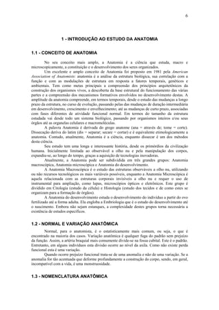 6
1 - INTRODUÇÃO AO ESTUDO DA ANATOMIA
1.1 - CONCEITO DE ANATOMIA
No seu conceito mais amplo, a Anatomia é a ciência que estuda, macro e
microscopicamente, a constituição e o desenvolvimento dos seres organizados.
Um excelente e amplo conceito de Anatomia foi proposto em 1981 pela American
Association of Anatomists: anatomia é a análise da estrutura biológica, sua correlação com a
função e com as modulações de estrutura em resposta a fatores temporais, genéticos e
ambientais. Tem como metas principais a compreensão dos princípios arquitetônicos da
construção dos organismos vivos, a descoberta da base estrutural do funcionamento das várias
partes e a compreensão dos mecanismos formativos envolvidos no desenvolvimento destas. A
amplitude da anatomia compreende, em termos temporais, desde o estudo das mudanças a longo
prazo da estrutura, no curso de evolução, passando pelas das mudanças de duração intermediária
em desenvolvimento, crescimento e envelhecimento; até as mudanças de curto prazo, associadas
com fases diferentes de atividade funcional normal. Em termos do tamanho da estrutura
estudada vai desde todo um sistema biológico, passando por organismos inteiros e/ou seus
órgãos até as organelas celulares e macromoléculas.
A palavra Anatomia é derivada do grego anatome (ana = através de; tome = corte).
Dissecação deriva do latim (dis = separar; secare = cortar) e é equivalente etimologicamente a
anatomia. Contudo, atualmente, Anatomia é a ciência, enquanto dissecar é um dos métodos
desta ciência.
Seu estudo tem uma longa e interessante história, desde os primórdios da civilização
humana. Inicialmente limitada ao observável a olho nu e pela manipulação dos corpos,
expandiu-se, ao longo do tempo, graças a aquisição de tecnologias inovadoras.
Atualmente, a Anatomia pode ser subdividida em três grandes grupos: Anatomia
macroscópica, Anatomia microscópica e Anatomia do desenvolvimento.
A Anatomia Macroscópica é o estudo das estruturas observáveis a olho nu, utilizando
ou não recursos tecnológicos os mais variáveis possíveis, enquanto a Anatomia Microscópica é
aquela relacionada com as estruturas corporais invisíveis a olho nu e requer o uso de
instrumental para ampliação, como lupas, microscópios ópticos e eletrônicos. Este grupo é
dividido em Citologia (estudo da célula) e Histologia (estudo dos tecidos e de como estes se
organizam para a formação de órgãos).
A Anatomia do desenvolvimento estuda o desenvolvimento do indivíduo a partir do ovo
fertilizado até a forma adulta. Ela engloba a Embriologia que é o estudo do desenvolvimento até
o nascimento. Embora não sejam estanques, a complexidade destes grupos torna necessária a
existência de estudos específicos.
1.2 - NORMAL E VARIAÇÃO ANATÔMICA
Normal, para o anatomista, é o estatisticamente mais comum, ou seja, o que é
encontrado na maioria dos casos. Variação anatômica é qualquer fuga do padrão sem prejuízo
da função. Assim, a artéria braquial mais comumente divide-se na fossa cubital. Este é o padrão.
Entretanto, em alguns indivíduos esta divisão ocorre ao nível da axila. Como não existe perda
funcional esta é uma variação.
Quando ocorre prejuízo funcional trata-se de uma anomalia e não de uma variação. Se a
anomalia for tão acentuada que deforme profundamente a construção do corpo, sendo, em geral,
incompatível com a vida, é uma monstruosidade.
1.3 - NOMENCLATURA ANATÔMICA
 