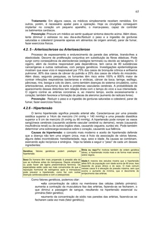 65
Tratamento: Em alguns casos, os médicos simplesmente receitam remédios. Em
outros, porém, é necessário apelar para a operação. Hoje os cirurgiões conseguem
implantar no coração um pequeno aparelho, o marca-passo, capaz de controlar
os batimentos cardíacos.
Prevenção: Procure um médico ao sentir qualquer sintoma descrito acima. Além disso,
tente diminuir o estresse no seu dia-a-dia.Reduzir o peso e a ingestão de gorduras
saturadas e colesterol (presente apenas em alimentos de origem animal), parar de fumar,
fazer exercícios físicos.
4.2. 5 - Arteriosclerose ou Arterioesclerose
Processo de espessamento e endurecimento da parede das artérias, tirando-lhes a
elasticidade. Decorre de proliferação conjuntiva em substituição às fibras elásticas. Pode
surgir como conseqüência da aterosclerose (estágios terminais) ou devido ao tabagismo. O
cigarro, além da nicotina responsável pela dependência, tem cerca de 80 substâncias
cancerígenas e outras radioativas, com perigos genéticos. Investigações epidemiológicas
mostram que esse vício é responsável por 75% dos casos de bronquite crônica e enfisema
pulmonar, 80% dos casos de câncer do pulmão e 25% dos casos de infarto do miocárdio.
Além disso, segundo pesquisas, os fumantes têm risco entre 100% e 800% maior de
contrair infecções respiratórias bacterianas e viróticas, câncer da boca, laringe, esôfago,
pâncreas, rins, bexiga e colo do útero, como também doenças do sistema circulatório, como
arteriosclerose, aneurisma da aorta e problemas vasculares cerebrais. A probabilidade de
aparecimento desses distúrbios tem relação direta com o tempo do vício e sua intensidade.
O cigarro contrai as artérias coronárias e, ao mesmo tempo, excita excessivamente o
coração; também favorece a formação de placas de ateroma (aumento de radicais livres).
Prevenção: Reduzir o peso e a ingestão de gorduras saturadas e colesterol, parar de
fumar, fazer exercícios físicos.
4.2.6 - Hipertensão
O termo hipertensão significa pressão arterial alta. Caracteriza-se por uma pressão
sistólica superior a 14cm de mercúrio (14 cmHg = 140 mmHg) e uma pressão diastólica
superior a 9 cm de mercúrio (9 cmHg ou 90 mmHg). A hipertensão pode romper os vasos
sangüíneos cerebrais (causando acidente vascular cerebral ou derrame), renais (causando
insuficiência renal) ou de outros órgãos vitais, causando cegueira, surdez etc. Pode também
determinar uma sobrecarga excessiva sobre o coração, causando sua falência.
Causas da hipertensão: o conceito mais moderno e aceito de hipertensão defende
que a doença não tem uma origem única, mas é fruto da associação de vários fatores,
alguns deles incontroláveis: hereditariedade, raça, sexo e idade. As causas se combinam,
exercendo ação recíproca e sinérgica. Veja na tabela a seguir o “peso” de cada um desses
ingredientes:
Genética: fatores genéticos podem predispor à
hipertensão.
Etnia ou raça:Por motivos também de ordem genética
talvez, a hipertensão incida mais e de forma mais severa
sobre negros.
Sexo:Os homens têm mais propensão à pressão alta do
que as mulheres antes da menopausa. Depois empatam
ou pode haver até ligeira predominância feminina. Os
especialistas estão cada vez mais convencidos de que a
reposição hormonal de estrógenos após a menopausa
pode prevenir a hipertensão, como faz com outras
doenças cardiovasculares e com a osteoporose.
Idade:A maioria dos estudos mostra que a hipertensão
afeta 50% da população com idade acima de 60 anos. Isso
depende do grupo étnico e do sexo. O mais comum
nesses casos é a elevação da pressão máxima, sem que
ocorra o aumento da mínima, que é decorrente do
enrijecimento das artérias.
Como fatores genéticos, podemos citar:
•alta concentração de cálcio na membrana das células (defeito primário):
aumenta a contração da musculatura lisa das artérias, fazendo-as se fecharem, o
que diminui a passagem de sangue, resultando na hipertensão essencial ou
primária (fator genético;
•aumento da concentração de sódio nas paredes das artérias, fazendo-as se
fecharem cada vez mais (fator genético);
 
