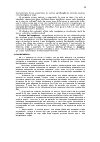 88
desenvolvimento dessas características é o estímulo à proliferação dos elementos celulares
em certas regiões do corpo.
O estrogênio também estimula o crescimento de todos os ossos logo após a
puberdade, mas promove rápida calcificação óssea, fazendo com que as partes dos ossos
que crescem se "extingam" dentro de poucos anos, de forma que o crescimento, então,
pára. A mulher, nessa fase, cresce mais rapidamente que o homem, mas pára após os
primeiros anos da puberdade; já o homem tem um crescimento menos rápido, porém mais
prolongado, de modo que ele assume uma estatura maior que a da mulher, e, nesse ponto,
também se diferenciam os dois sexos.
O estrogênio tem, outrossim, efeitos muito importantes no revestimento interno do
útero, o endométrio, no ciclo menstrual.
Funções da Progesterona: a progesterona tem pouco a ver com o desenvolvimento
dos caracteres sexuais femininos; está principalmente relacionada com a preparação do
útero para a aceitação do embrião e à preparação das mamas para a secreção láctea. Em
geral, a progesterona aumenta o grau da atividade secretória das glândulas mamárias e,
também, das células que revestem a parede uterina, acentuando o espessamento do
endométrio e fazendo com que ele seja intensamente invadido por vasos sangüíneos;
determina, ainda, o surgimento de numerosas glândulas produtoras de glicogênio.
Finalmente, a progesterona inibe as contrações do útero e impede a expulsão do embrião
que se está implantando ou do feto em desenvolvimento.
CICLO MENSTRUAL
O ciclo menstrual na mulher é causado pela secreção alternada dos hormônios
folículo-estimulante e luteinizante, pela pituitária (hipófise) anterior (adenohipófise), e dos
estrogênios e progesterona, pelos ovários. O ciclo de fenômenos que induzem essa
alternância tem a seguinte explicação:
1. No começo do ciclo menstrual, isto é, quando a menstruação se inicia, a pituitária
anterior secreta maiores quantidades de hormônio folículo-estimulante juntamente com
pequenas quantidades de hormônio luteinizante. Juntos, esses hormônios promovem o
crescimento de diversos folículos nos ovários e acarretam uma secreção considerável de
estrogênio (estrógeno).
2. Acredita-se que o estrogênio tenha, então, dois efeitos seqüenciais sobre a
secreção da pituitária anterior. Primeiro, inibiria a secreção dos hormônios folículo-
estimulante e luteinizante, fazendo com que suas taxas declinassem a um mínimo por volta
do décimo dia do ciclo. Depois, subitamente a pituitária anterior começaria a secretar
quantidades muito elevadas de ambos os hormônios mas principalmente do hormônio
luteinizante. É essa fase de aumento súbito da secreção que provoca o rápido
desenvolvimento final de um dos folículos ovarianos e a sua ruptura dentro de cerca de dois
dias.
3. O processo de ovulação, que ocorre por volta do décimo quarto dia de um ciclo
normal de 28 dias, conduz ao desenvolvimento do corpo lúteo ou corpo amarelo, que
secreta quantidades elevadas de progesterona e quantidades consideráveis de estrogênio.
4. O estrogênio e a progesterona secretados pelo corpo lúteo inibem novamente a
pituitária anterior, diminuindo a taxa de secreção dos hormônios folículo-estimulante e
luteinizante. Sem esses hormônios para estimulá-lo, o corpo lúteo involui, de modo que a
secreção de estrogênio e progesterona cai para níveis muito baixos. É nesse momento que
a menstruação se inicia, provocada por esse súbito declínio na secreção de ambos os
hormônios.
5. Nessa ocasião, a pituitária anterior, que estava inibida pelo estrogênio e pela
progesterona, começa a secretar outra vez grandes quantidades de hormônio folículo-
estimulante, iniciando um novo ciclo. Esse processo continua durante toda a vida
reprodutiva da mulher.
 