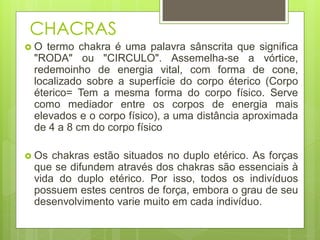CHACRAS
 O termo chakra é uma palavra sânscrita que significa
"RODA" ou "CIRCULO". Assemelha-se a vórtice,
redemoinho de energia vital, com forma de cone,
localizado sobre a superfície do corpo éterico (Corpo
éterico= Tem a mesma forma do corpo físico. Serve
como mediador entre os corpos de energia mais
elevados e o corpo físico), a uma distância aproximada
de 4 a 8 cm do corpo físico
 Os chakras estão situados no duplo etérico. As forças
que se difundem através dos chakras são essenciais à
vida do duplo etérico. Por isso, todos os indivíduos
possuem estes centros de força, embora o grau de seu
desenvolvimento varie muito em cada indivíduo.
 