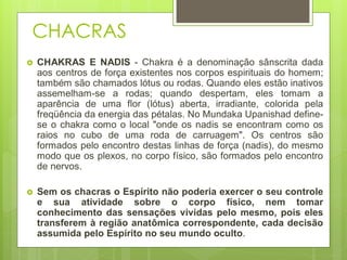 CHACRAS
 CHAKRAS E NADIS - Chakra é a denominação sânscrita dada
aos centros de força existentes nos corpos espirituais do homem;
também são chamados lótus ou rodas. Quando eles estão inativos
assemelham-se a rodas; quando despertam, eles tomam a
aparência de uma flor (lótus) aberta, irradiante, colorida pela
freqüência da energia das pétalas. No Mundaka Upanishad define-
se o chakra como o local "onde os nadis se encontram como os
raios no cubo de uma roda de carruagem". Os centros são
formados pelo encontro destas linhas de força (nadis), do mesmo
modo que os plexos, no corpo físico, são formados pelo encontro
de nervos.
 Sem os chacras o Espírito não poderia exercer o seu controle
e sua atividade sobre o corpo físico, nem tomar
conhecimento das sensações vividas pelo mesmo, pois eles
transferem à região anatômica correspondente, cada decisão
assumida pelo Espírito no seu mundo oculto.
 