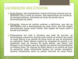 Localização dos Chacras
 Duplo Eterico: são propriamente chacras de forças etericas que se
dissolvem com a morte do homem. São redemoinhos em miniatura
de energias etericas, prismando as cores de acordo com a
decomposição do prana
 Perispírito: trata-se de centros estáveis e definitivos, que não se
decompõem com a desintegração do corpo físico, pois são órgãos
pré-existentes desse corpo imortal. São órgãos de forças astral e
mental acumuladas.
 Praticamente em toda a literatura que trate do assunto, as
terminologias indicam os chacras como sendo os vórtices que estão
no duplo etérico e os centros de força como os que se encontram
no perispírito. Estes últimos captam as vibrações do espírito e as
transferem para os chacras do duplo etérico, que fazem uma
filtragem e as remetem para as regiões dos plexos correspondentes
na matéria física. Os chacras do duplo etérico e os centros de força
do perispírito estão intimamente ligados em contato energético,
atuando diretamente sobre os plexos nervosos do corpo físico.
 