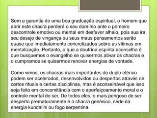Sem a garantia de uma boa graduação espiritual, o homem que
abrir este chacra perderá o seu domínio ante o primeiro
descontrole emotivo ou mental em desfavor alheio, pois sua ira,
seu desejo de vingança ou seus maus pensamentos serão
quase que imediatamente concretizados sobre as vítimas em
mentalização. Portanto, o que a doutrina espírita aconselha é
que busquemos o evangelho se quisermos ativar os chacras e
o cumpramos se quisermos renovar energias de vontade.
Como vimos, os chacras mais importantes do duplo etérico
podem ser acelerados, desenvolvidos ou despertos através de
certos rituais e certas disciplinas, mas é aconselhável que isso
seja feito em concomitância com o aperfeiçoamento moral e o
controle mental do ser. De todos eles, o mais perigoso de ser
desperto prematuramente é o chacra genésico, sede da
energia kundalini ou fogo serpentina.
 