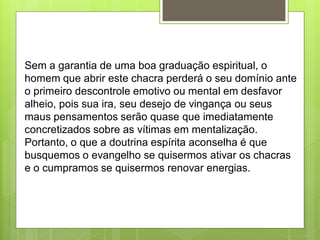 Sem a garantia de uma boa graduação espiritual, o
homem que abrir este chacra perderá o seu domínio ante
o primeiro descontrole emotivo ou mental em desfavor
alheio, pois sua ira, seu desejo de vingança ou seus
maus pensamentos serão quase que imediatamente
concretizados sobre as vítimas em mentalização.
Portanto, o que a doutrina espírita aconselha é que
busquemos o evangelho se quisermos ativar os chacras
e o cumpramos se quisermos renovar energias.
 