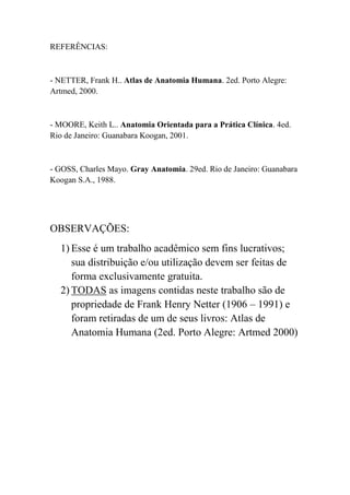 REFERÊNCIAS:
- NETTER, Frank H.. Atlas de Anatomia Humana. 2ed. Porto Alegre:
Artmed, 2000.
- MOORE, Keith L.. Anatomia Orientada para a Prática Clínica. 4ed.
Rio de Janeiro: Guanabara Koogan, 2001.
- GOSS, Charles Mayo. Gray Anatomia. 29ed. Rio de Janeiro: Guanabara
Koogan S.A., 1988.
OBSERVAÇÕES:
1) Esse é um trabalho acadêmico sem fins lucrativos;
sua distribuição e/ou utilização devem ser feitas de
forma exclusivamente gratuita.
2) TODAS as imagens contidas neste trabalho são de
propriedade de Frank Henry Netter (1906 – 1991) e
foram retiradas de um de seus livros: Atlas de
Anatomia Humana (2ed. Porto Alegre: Artmed 2000)
 