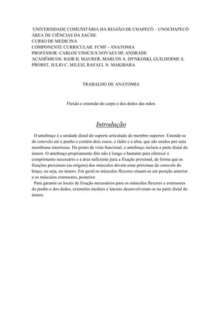 UNIVERSIDADE COMUNITÁRIA DA REGIÃO DE CHAPECÓ – UNOCHAPECÓ
ÁREA DE CIÊNCIAS DA SAÚDE
CURSO DE MEDICINA
COMPONENTE CURRICULAR: FCMF - ANATOMIA
PROFESSOR: CARLOS VINICIUS NOVAES DE ANDRADE
ACADÊMICOS: IGOR B. MAURER, MARCOS A. DYNKOSKI, GUILHERME S.
PROBST, JULIO C. MILESI, RAFAEL N. MAKIBARA
TRABALHO DE ANATOMIA
Flexão e extensão do carpo e dos dedos das mãos
Introdução
O antebraço é a unidade distal do suporte articulado do membro superior. Estende-se
do cotovelo até o punho e contém dois ossos, o rádio e a ulna, que são unidos por uma
membrana interóssea. Do ponto de vista funcional, o antebraço incluiu a parte distal do
úmero. O antebraço propriamente dito não é longo o bastante para oferecer o
comprimento necessário e a área suficiente para a fixação proximal, de forma que as
fixações proximais (as origens) dos músculos devem estar próximas do cotovelo do
braço, ou seja, no úmero. Em geral os músculos flexores situam-se em posição anterior
e os músculos extensores, posterior.
Para garantir os locais de fixação necessários para os músculos flexores e extensores
do punho e dos dedos, extensões mediais e laterais desenvolveram-se na parte distal do
úmero.
 