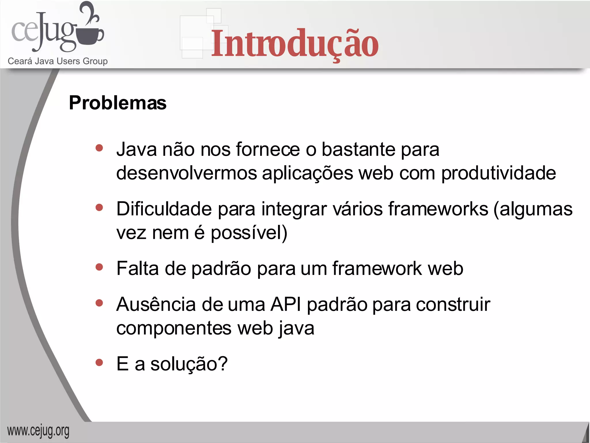 Introdução Java não nos fornece o bastante para desenvolvermos aplicações web com produtividade Dificuldade para integrar vários frameworks (algumas vez nem é possível) Falta de padrão para um framework web Ausência de uma API padrão para construir componentes web java E a solução? Problemas 