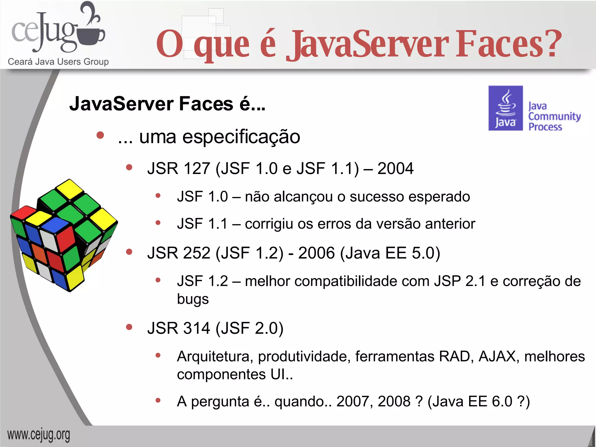 O que é JavaServer Faces? ... uma especificação JSR 127 (JSF 1.0 e JSF 1.1) – 2004 JSF 1.0 – não alcançou o sucesso esperado JSF 1.1 – corrigiu os erros da versão anterior JSR 252 (JSF 1.2) - 2006 (Java EE 5.0) JSF 1.2 – melhor compatibilidade com JSP 2.1 e correção de bugs JSR 314 (JSF 2.0) Arquitetura, produtividade, ferramentas RAD, AJAX, melhores componentes UI.. A pergunta é.. quando.. 2007, 2008 ? (Java EE 6.0 ?) JavaServer Faces é... 