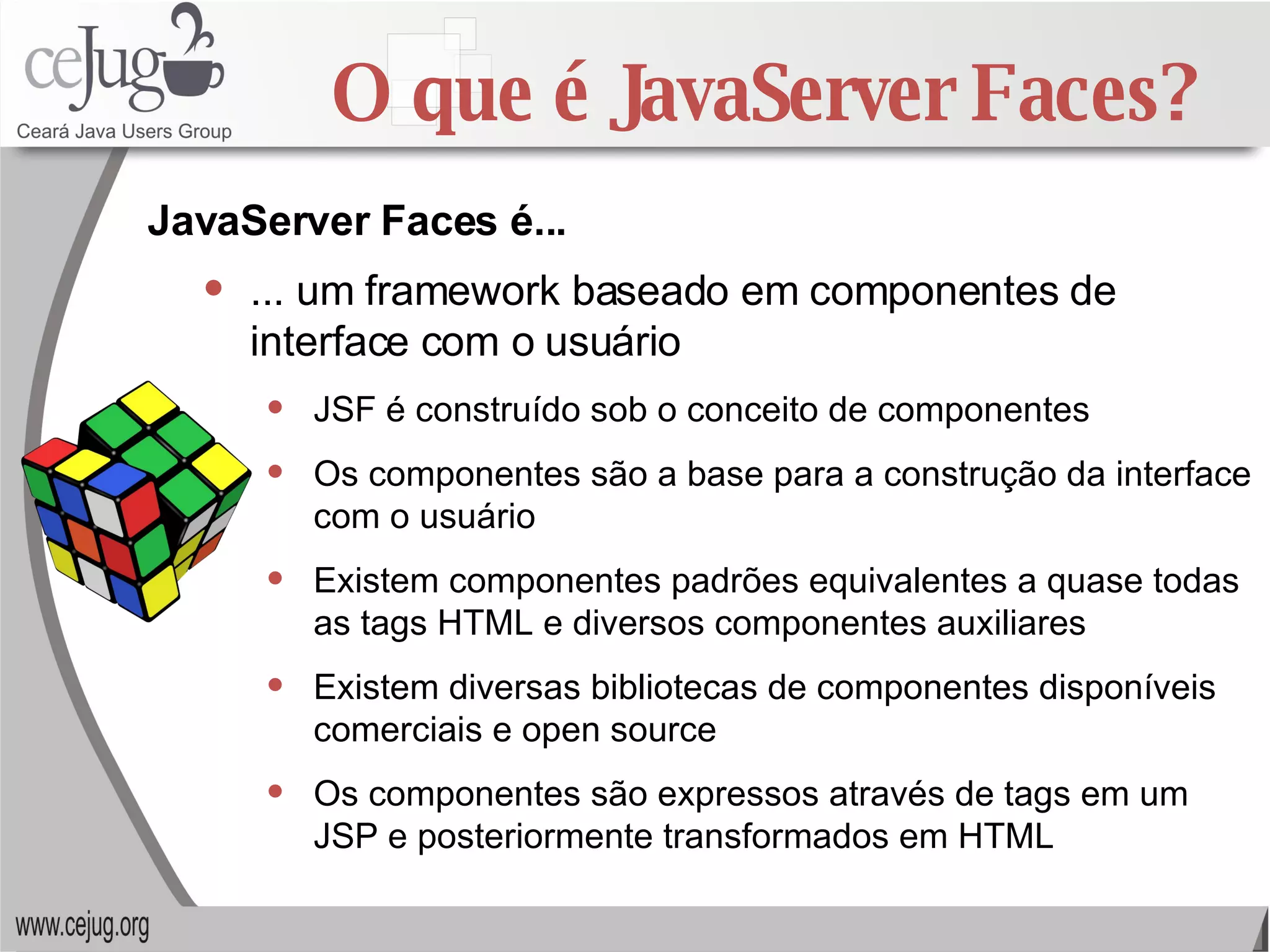 O que é JavaServer Faces? ... um framework baseado em componentes de interface com o usuário JSF é construído sob o conceito de componentes Os componentes são a base para a construção da interface com o usuário Existem componentes padrões equivalentes a quase todas as tags HTML e diversos componentes auxiliares Existem diversas bibliotecas de componentes disponíveis comerciais e open source Os componentes são expressos através de tags em um JSP e posteriormente transformados em HTML JavaServer Faces é... 