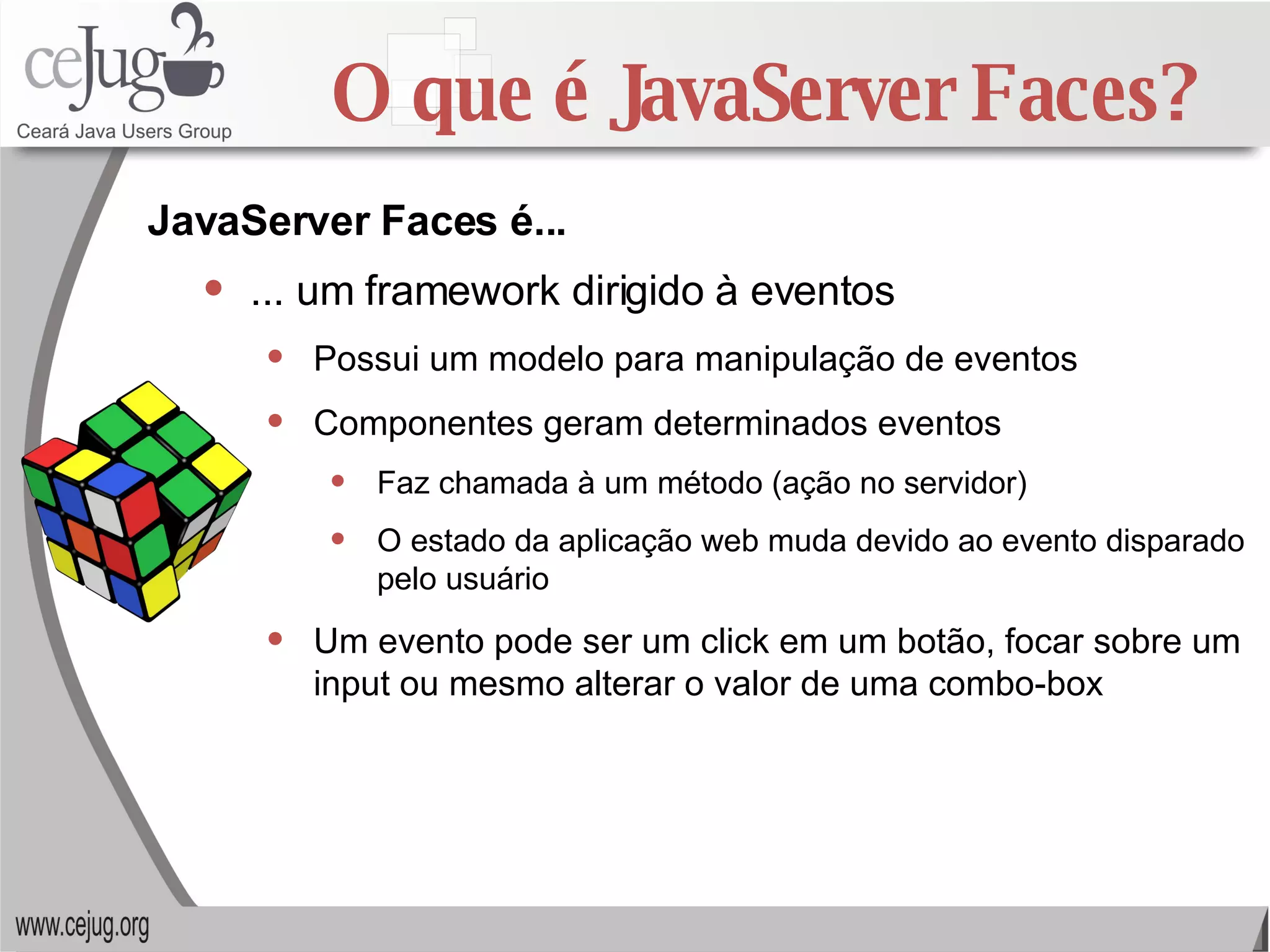 O que é JavaServer Faces? ... um framework dirigido à eventos Possui um modelo para manipulação de eventos Componentes geram determinados eventos Faz chamada à um método (ação no servidor) O estado da aplicação web muda devido ao evento disparado pelo usuário Um evento pode ser um click em um botão, focar sobre um input ou mesmo alterar o valor de uma combo-box JavaServer Faces é... 
