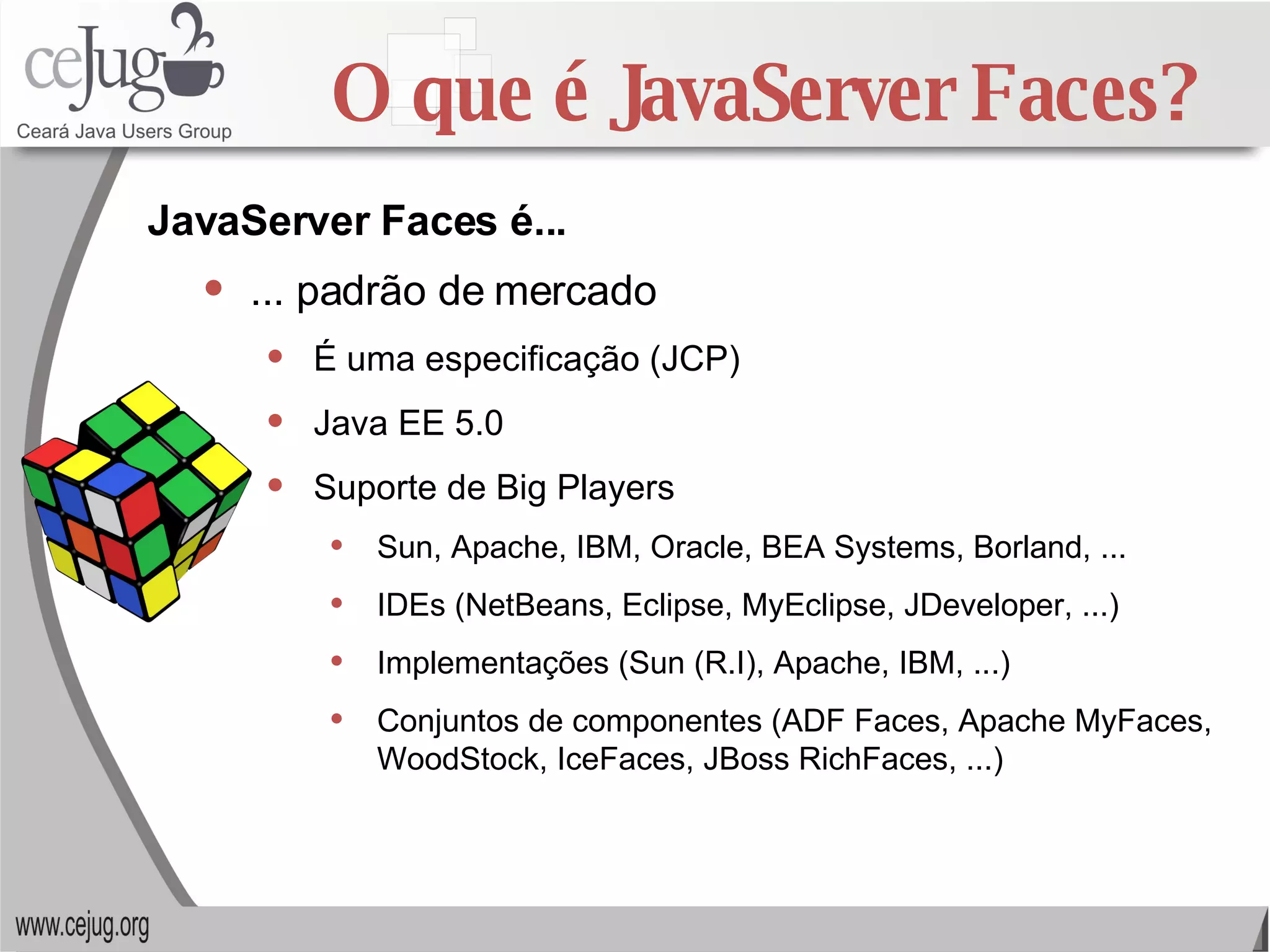 O que é JavaServer Faces? ... padrão de mercado É uma especificação (JCP) Java EE 5.0 Suporte de Big Players Sun, Apache, IBM, Oracle, BEA Systems, Borland, ... IDEs (NetBeans, Eclipse, MyEclipse, JDeveloper, ...) Implementações (Sun (R.I), Apache, IBM, ...) Conjuntos de componentes (ADF Faces, Apache MyFaces, WoodStock, IceFaces, JBoss RichFaces, ...) JavaServer Faces é... 
