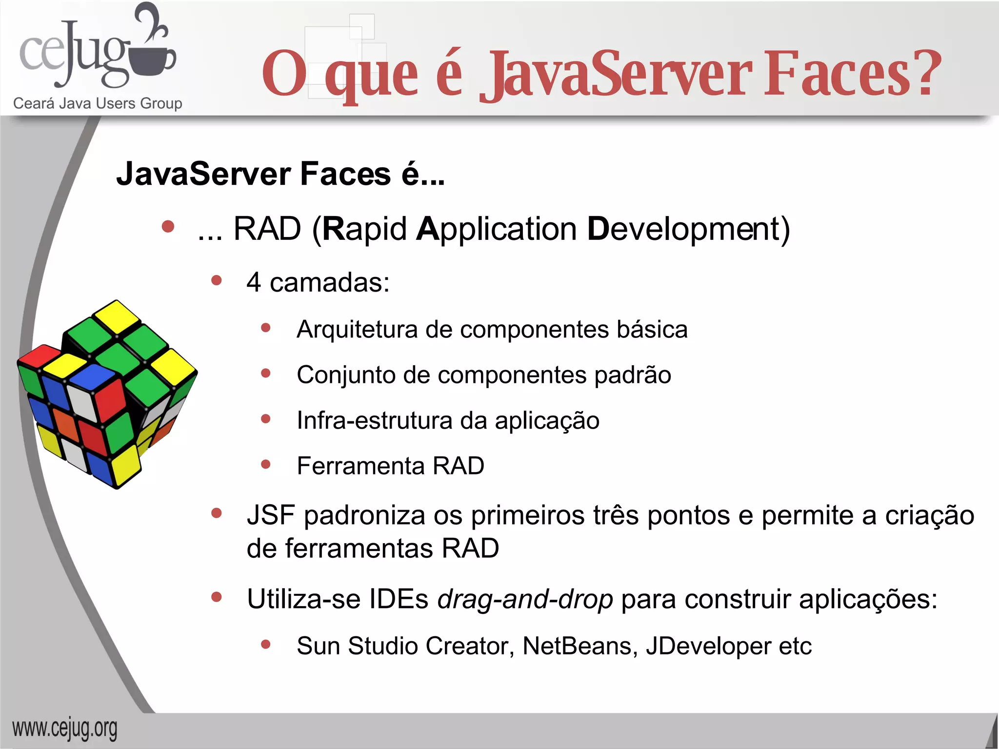 O que é JavaServer Faces? ... RAD ( R apid  A pplication  D evelopment) 4 camadas: Arquitetura de componentes básica Conjunto de componentes padrão Infra-estrutura da aplicação Ferramenta RAD JSF padroniza os primeiros três pontos e permite a criação de ferramentas RAD Utiliza-se IDEs  drag-and-drop  para construir aplicações: Sun Studio Creator, NetBeans, JDeveloper etc JavaServer Faces é... 