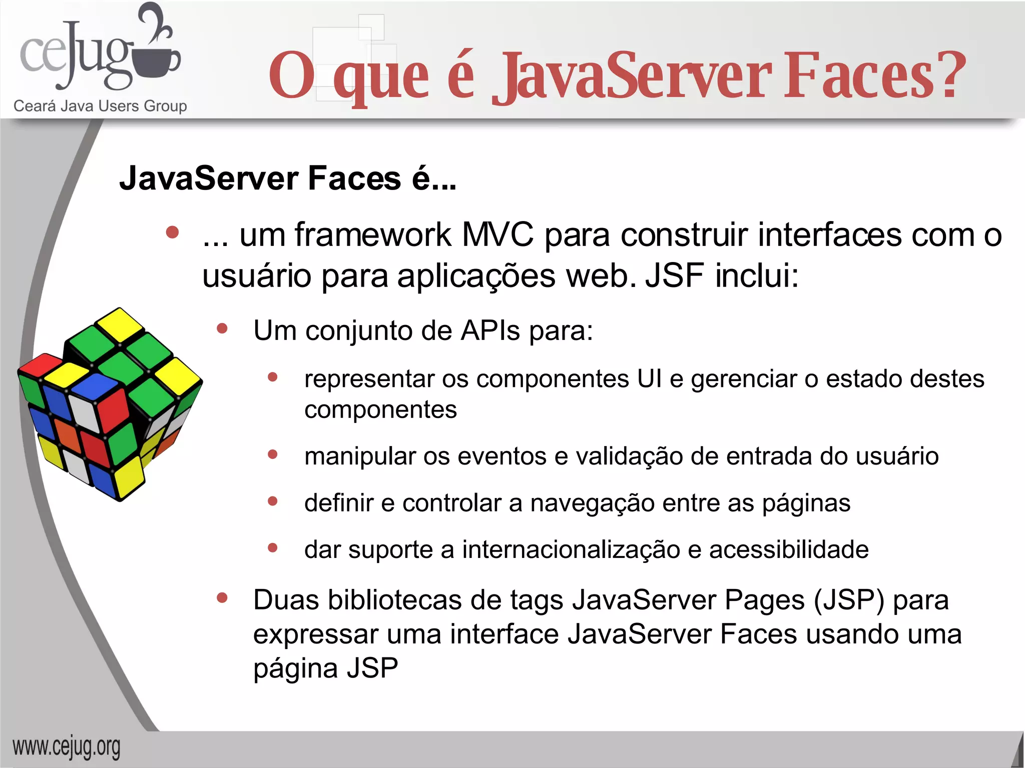 O que é JavaServer Faces? ... um framework MVC para construir interfaces com o usuário para aplicações web. JSF inclui: Um conjunto de APIs para: representar os componentes UI e gerenciar o estado destes componentes manipular os eventos e validação de entrada do usuário definir e controlar a navegação entre as páginas  dar suporte a internacionalização e acessibilidade Duas bibliotecas de tags JavaServer Pages (JSP) para expressar uma interface JavaServer Faces usando uma página JSP JavaServer Faces é... 