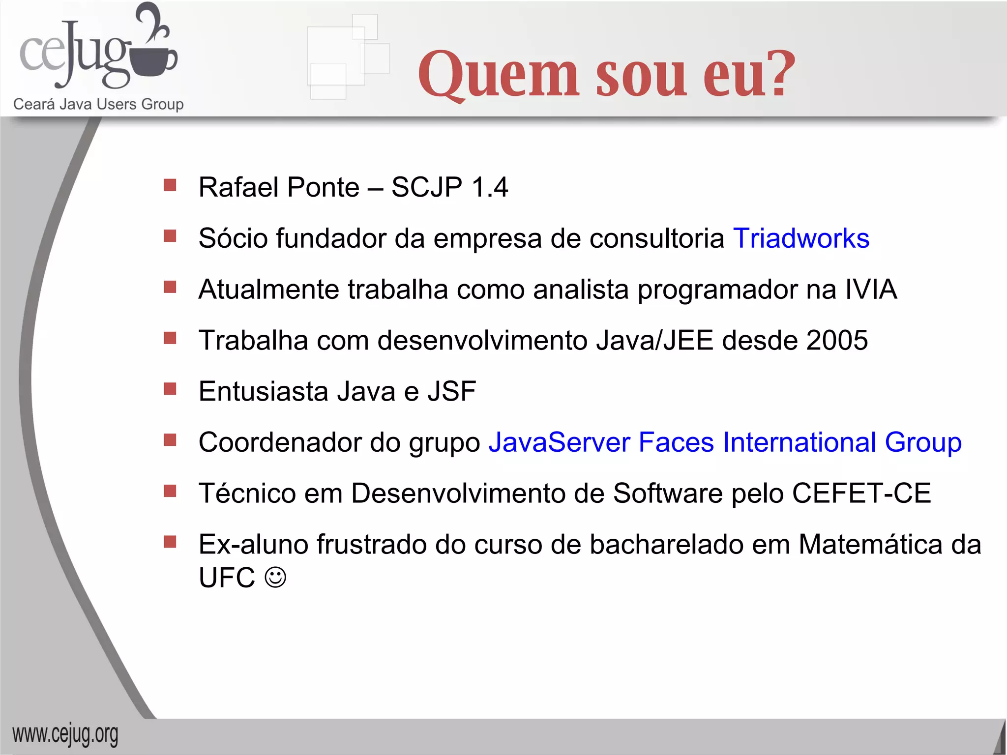 Quem sou eu? Rafael Ponte – SCJP 1.4 Sócio fundador da empresa de consultoria  Triadworks Atualmente trabalha como analista programador na IVIA Trabalha com desenvolvimento Java/JEE desde 2005 Entusiasta Java e JSF Coordenador do grupo  JavaServer Faces International Group Técnico em Desenvolvimento de Software pelo CEFET-CE Ex-aluno frustrado do curso de bacharelado em Matemática da UFC   