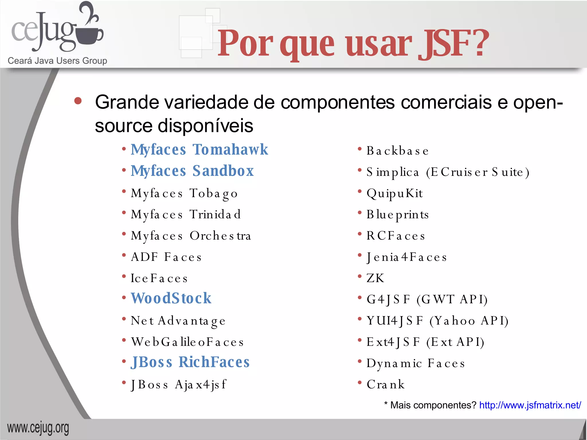 Por que usar JSF? Grande variedade de componentes comerciais e open-source disponíveis * Mais componentes?  http://www.jsfmatrix.net/ Backbase Simplica (ECruiser Suite) QuipuKit Blueprints RCFaces Jenia4Faces ZK G4JSF (GWT API) YUI4JSF (Yahoo API) Ext4JSF (Ext API) Dynamic Faces Crank Myfaces Tomahawk Myfaces Sandbox Myfaces Tobago Myfaces Trinidad Myfaces Orchestra  ADF Faces IceFaces WoodStock Net Advantage WebGalileoFaces JBoss RichFaces JBoss Ajax4jsf 