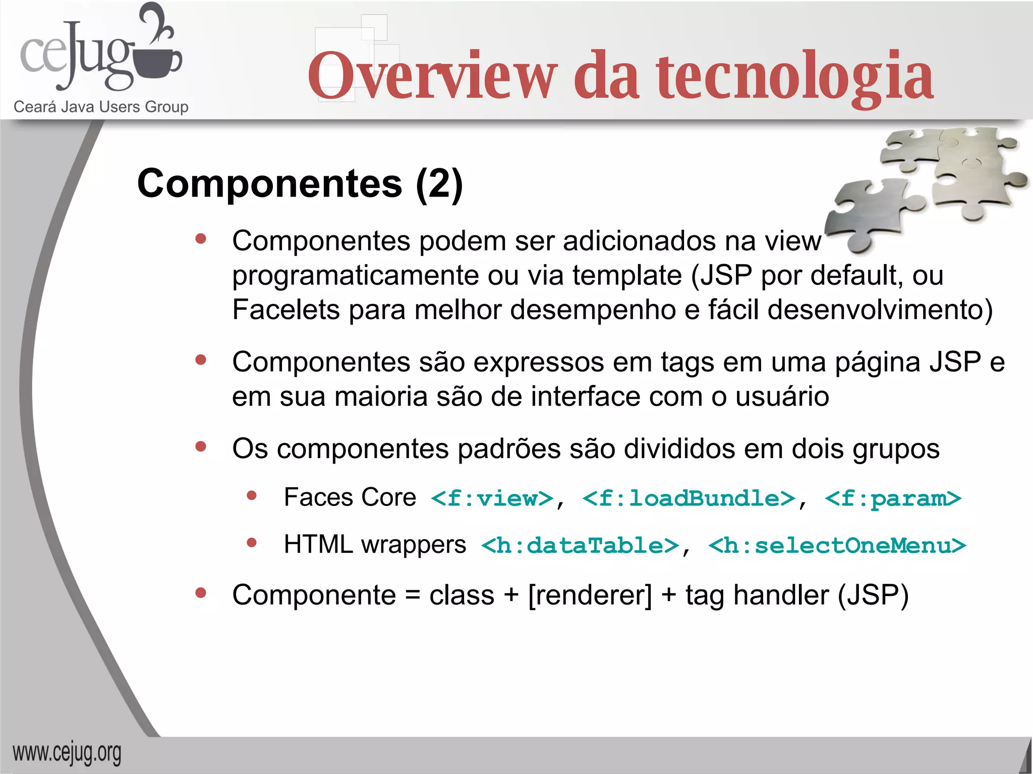 Overview da tecnologia Componentes podem ser adicionados na view programaticamente ou via template (JSP por default, ou Facelets para melhor desempenho e fácil desenvolvimento) Componentes são expressos em tags em uma página JSP e em sua maioria são de interface com o usuário Os componentes padrões são divididos em dois grupos Faces Core  <f:view> ,  <f:loadBundle> ,  <f:param> HTML wrappers  <h:dataTable> ,  <h:selectOneMenu> Componente = class + [renderer] + tag handler (JSP) Componentes (2) 