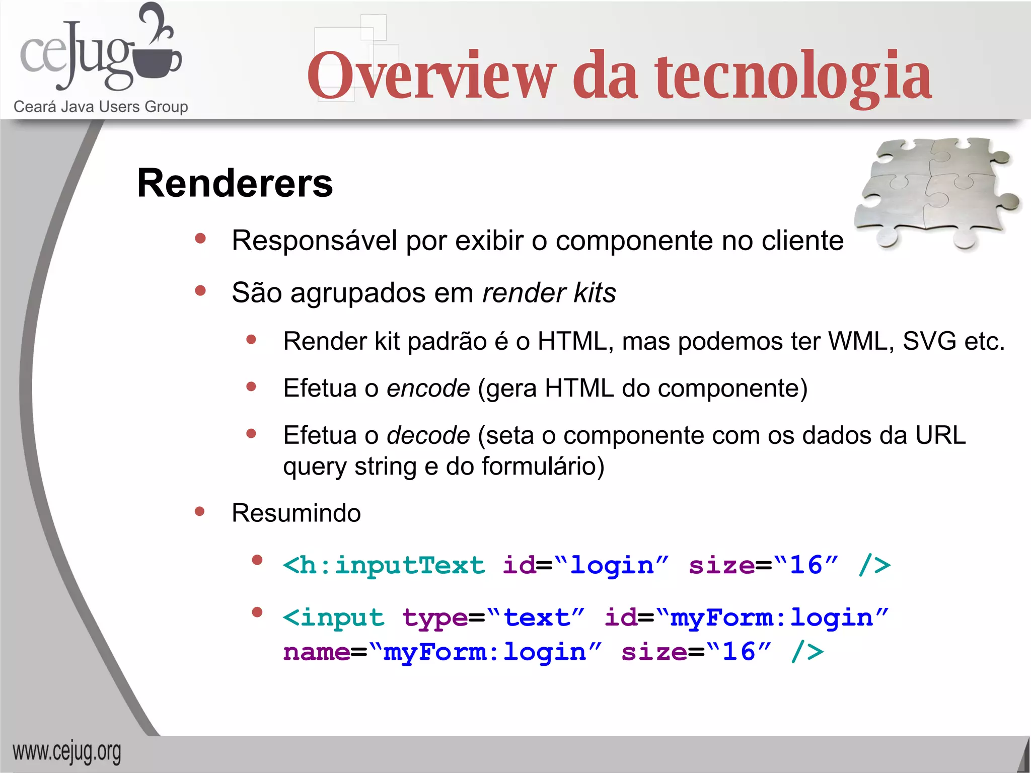 Overview da tecnologia Responsável por exibir o componente no cliente São agrupados em  render kits Render kit padrão é o HTML, mas podemos ter WML, SVG etc. Efetua o  encode  (gera HTML do componente) Efetua o  decode  (seta o componente com os dados da URL query string e do formulário) Resumindo <h:inputText   id = “login”   size = “16”   /> <input   type = “text”   id = “myForm:login”   name = “myForm:login”   size = “16”   /> Renderers 