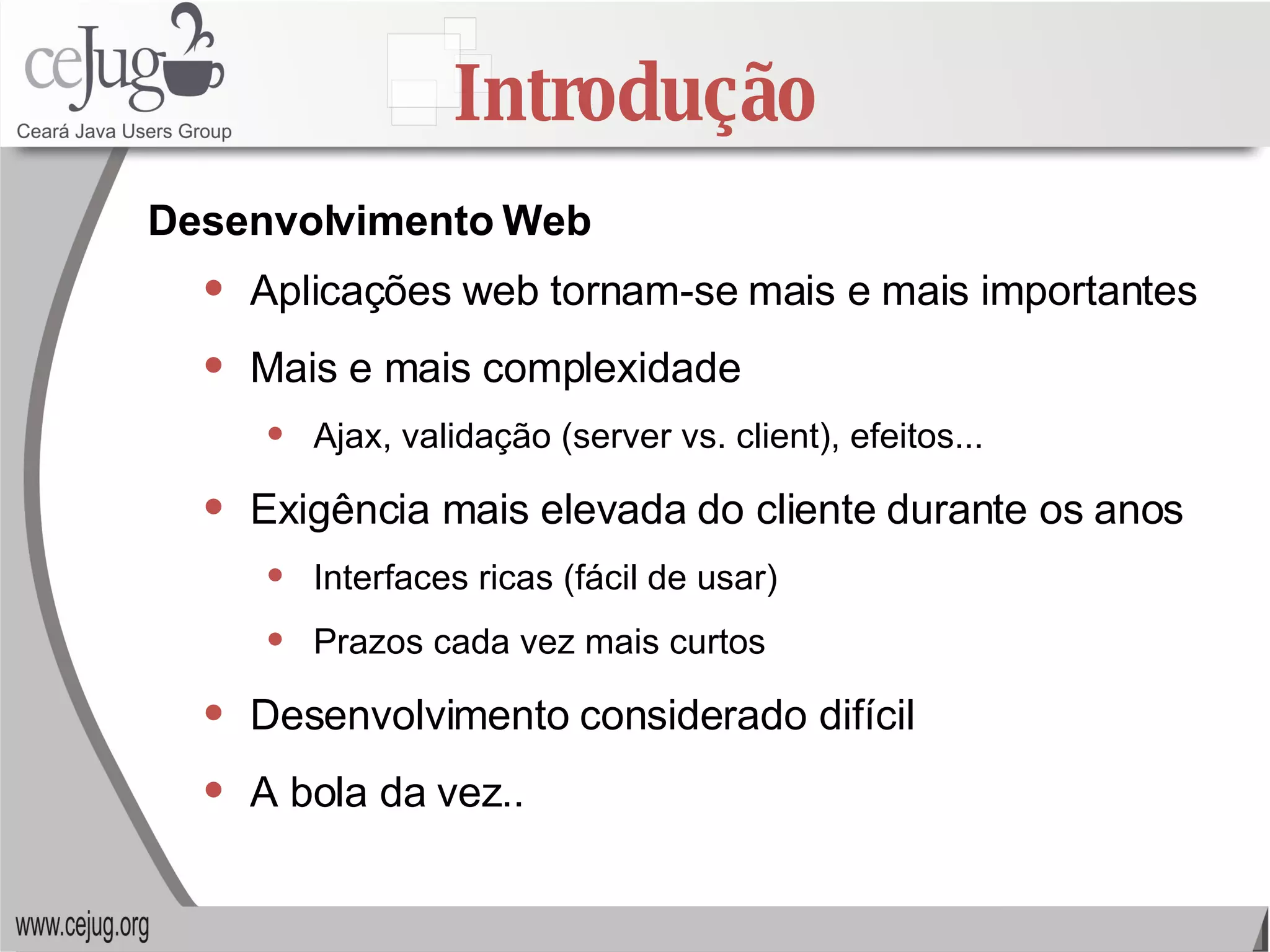 Introdução Aplicações web tornam-se mais e mais importantes Mais e mais complexidade Ajax, validação (server vs. client), efeitos... Exigência mais elevada do cliente durante os anos Interfaces ricas (fácil de usar) Prazos cada vez mais curtos  Desenvolvimento considerado difícil A bola da vez..  Desenvolvimento Web 