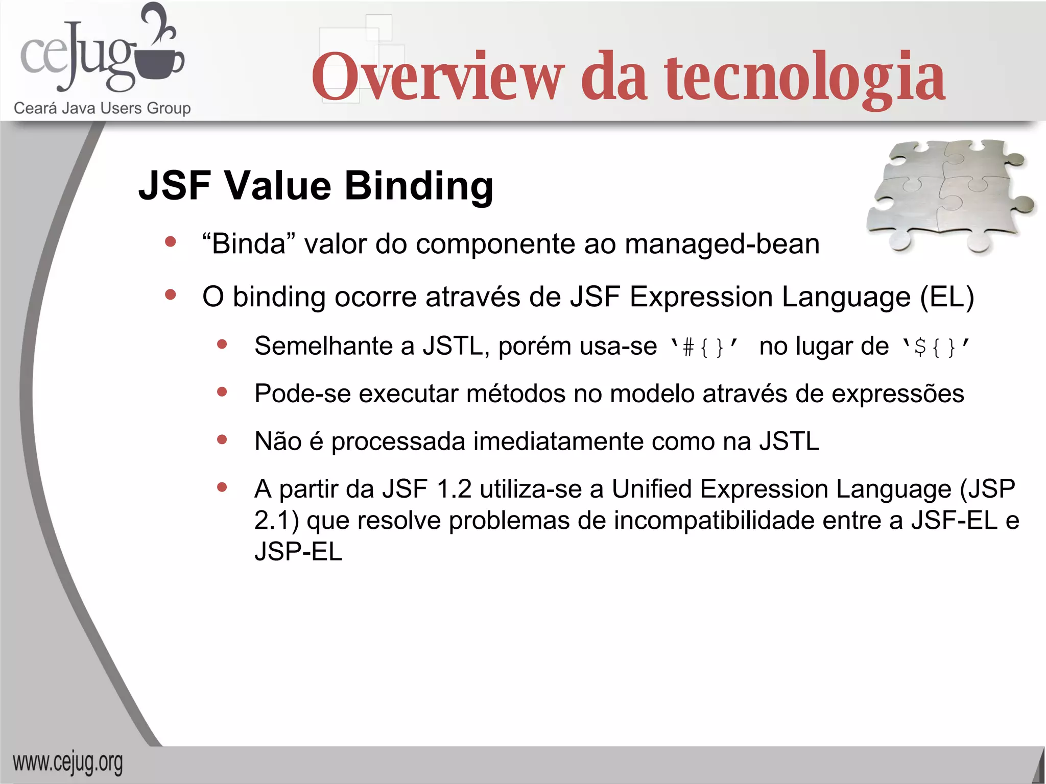 Overview da tecnologia “ Binda” valor do componente ao managed-bean O binding ocorre através de JSF Expression Language (EL) Semelhante a JSTL, porém usa-se  ‘#{}’  no lugar de  ‘${}’ Pode-se executar métodos no modelo através de expressões Não é processada imediatamente como na JSTL A partir da JSF 1.2 utiliza-se a Unified Expression Language (JSP 2.1) que resolve problemas de incompatibilidade entre a JSF-EL e JSP-EL JSF Value Binding 