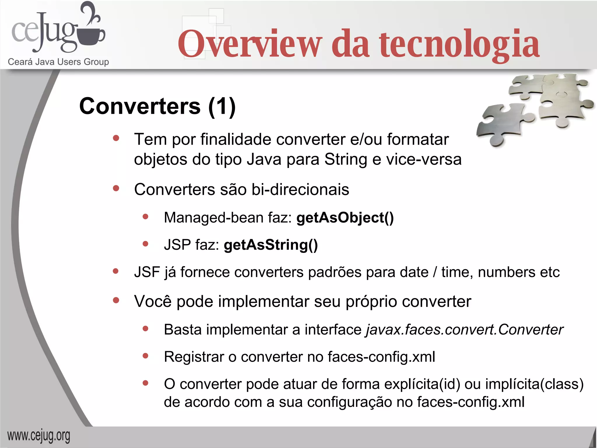 Overview da tecnologia Tem por finalidade converter e/ou formatar  objetos do tipo Java para String e vice-versa Converters são bi-direcionais Managed-bean faz:  getAsObject() JSP faz:  getAsString() JSF já fornece converters padrões para date / time, numbers etc Você pode implementar seu próprio converter Basta implementar a interface  javax.faces.convert.Converter Registrar o converter no faces-config.xml O converter pode atuar de forma explícita(id) ou implícita(class) de acordo com a sua configuração no faces-config.xml Converters (1) 