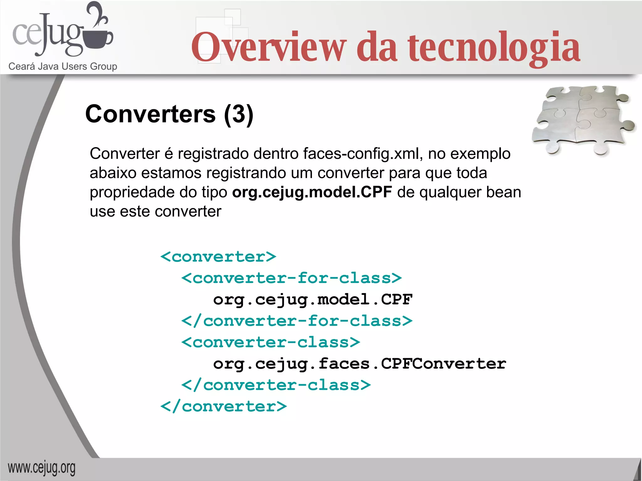 Overview da tecnologia Converters (3) Converter é registrado dentro faces-config.xml, no exemplo abaixo estamos registrando um converter para que toda propriedade do tipo  org.cejug.model.CPF  de qualquer bean use este converter <converter> <converter-for-class> org.cejug.model.CPF </converter-for-class> <converter-class> org.cejug.faces.CPFConverter </converter-class> </converter> 