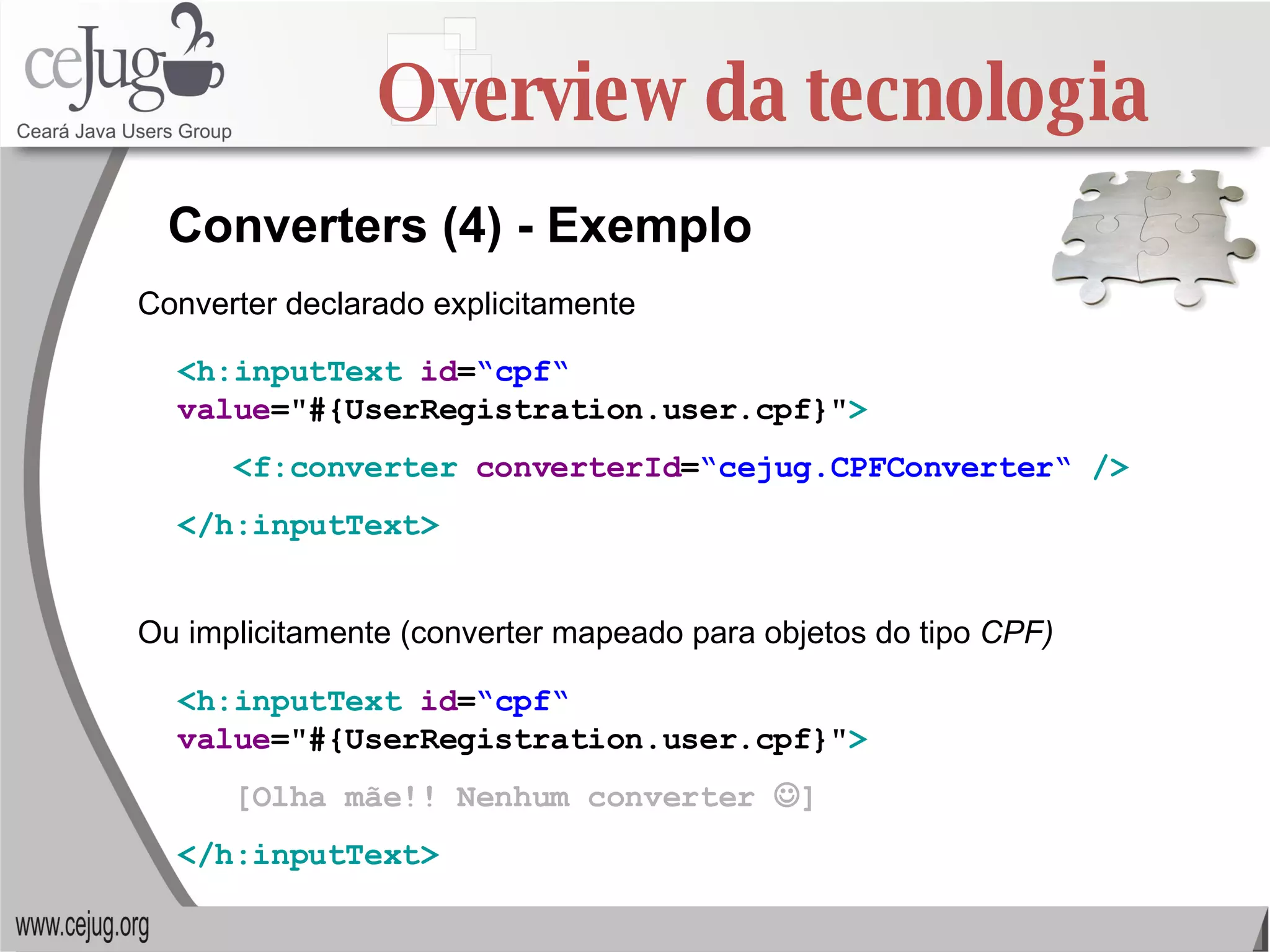 Overview da tecnologia Converters (4) - Exemplo <h:inputText   id = “cpf“   value ="#{UserRegistration.user.cpf}" > <f:converter   converterId = “cejug.CPFConverter“   /> </h:inputText>   Converter declarado explicitamente Ou implicitamente (converter mapeado para objetos do tipo  CPF) <h:inputText   id = “cpf“   value ="#{UserRegistration.user.cpf}" > [Olha mãe!! Nenhum converter   ] </h:inputText>   
