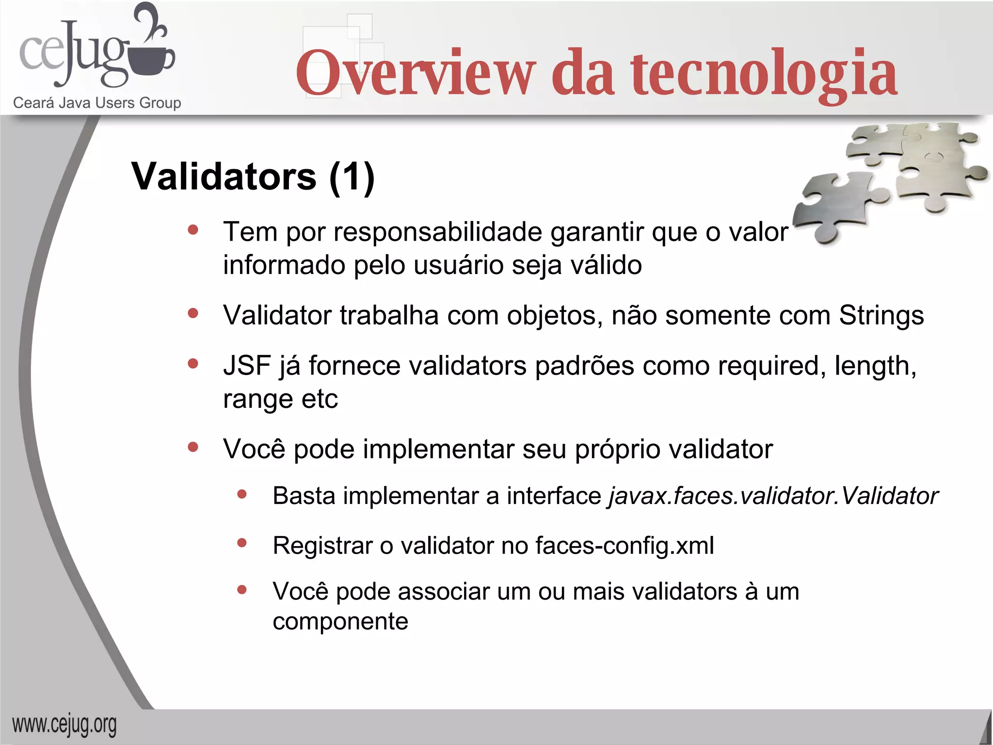 Overview da tecnologia Tem por responsabilidade garantir que o valor  informado pelo usuário seja válido Validator trabalha com objetos, não somente com Strings JSF já fornece validators padrões como required, length, range etc Você pode implementar seu próprio validator Basta implementar a interface  javax.faces.validator.Validator   Registrar o validator no faces-config.xml   Você pode associar um ou mais validators à um componente Validators (1) 