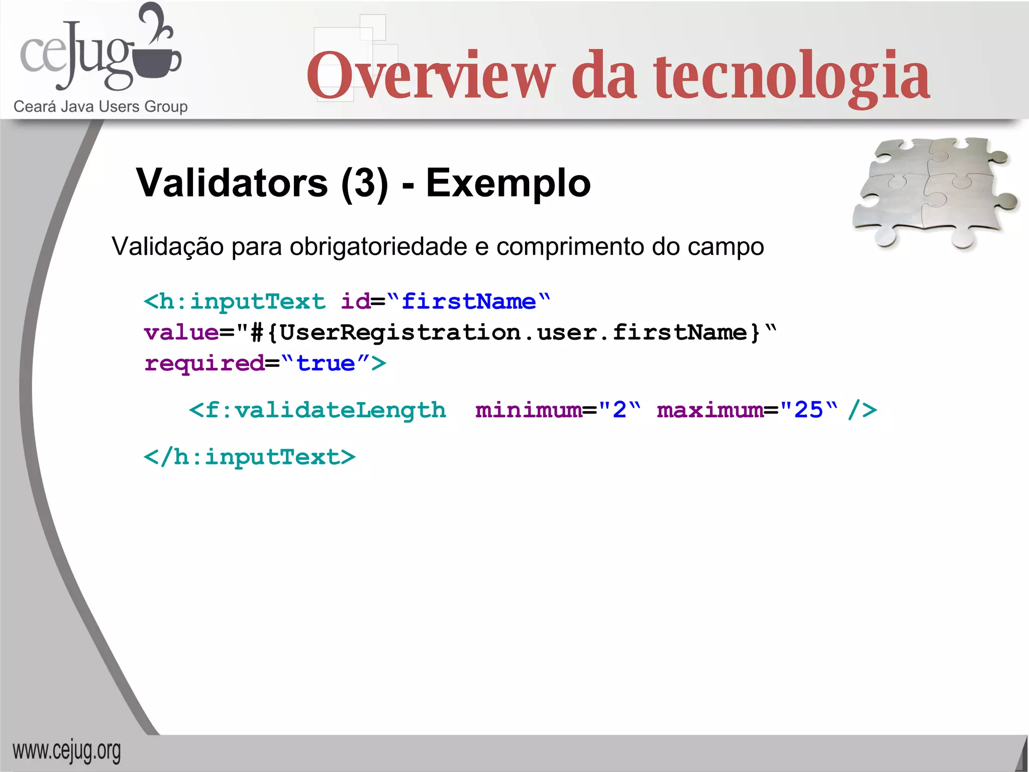 Overview da tecnologia Validators (3) - Exemplo <h:inputText   id = “firstName“   value ="#{UserRegistration.user.firstName}“  required = “true” > <f:validateLength   minimum = "2“  maximum = "25“   /> </h:inputText>   Validação para obrigatoriedade e comprimento do campo 