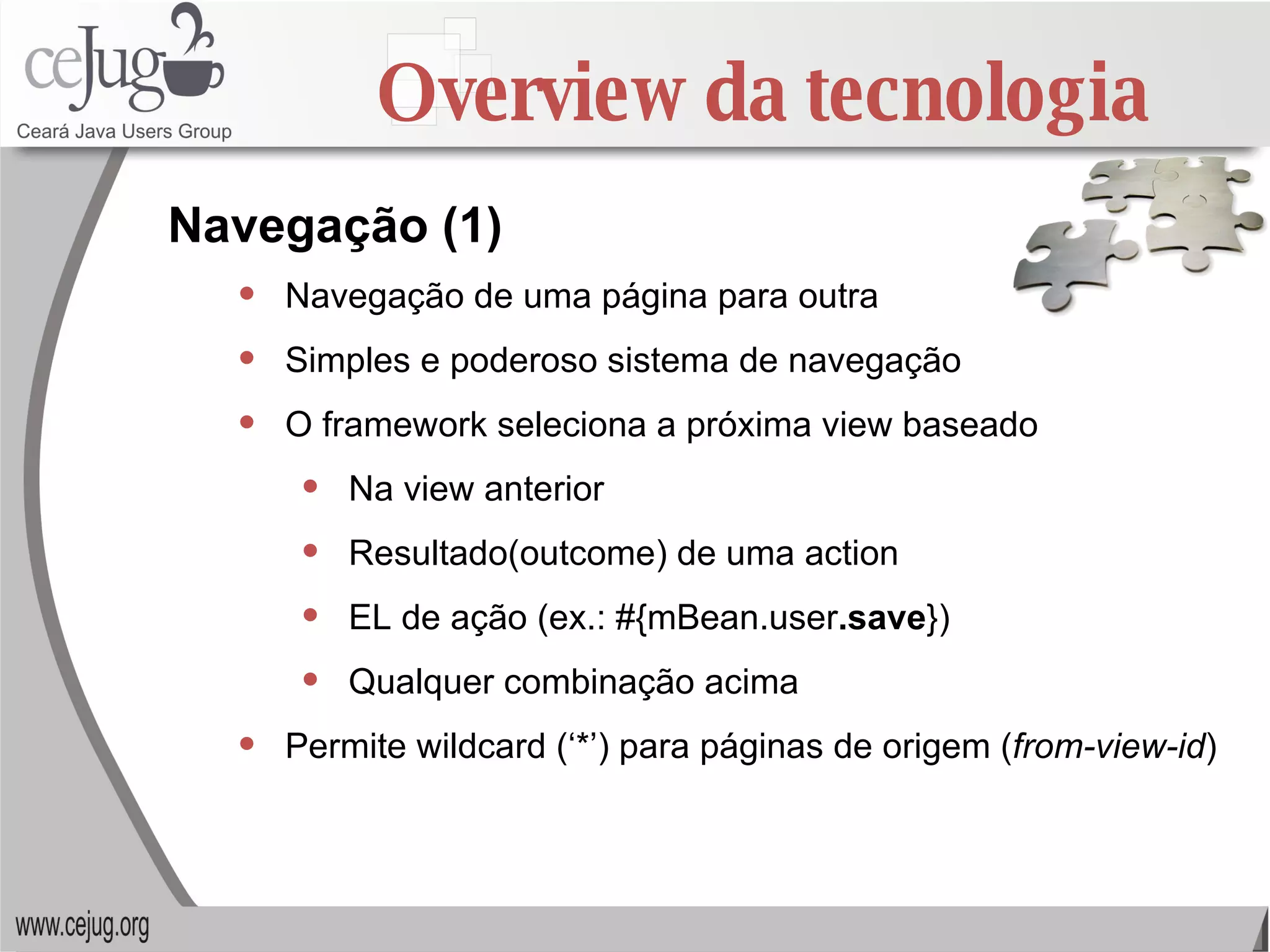Overview da tecnologia Navegação de uma página para outra Simples e poderoso sistema de navegação O framework seleciona a próxima view baseado Na view anterior Resultado(outcome) de uma action EL de ação (ex.: #{mBean.user .save }) Qualquer combinação acima Permite wildcard (‘*’) para páginas de origem ( from-view-id ) Navegação (1) 