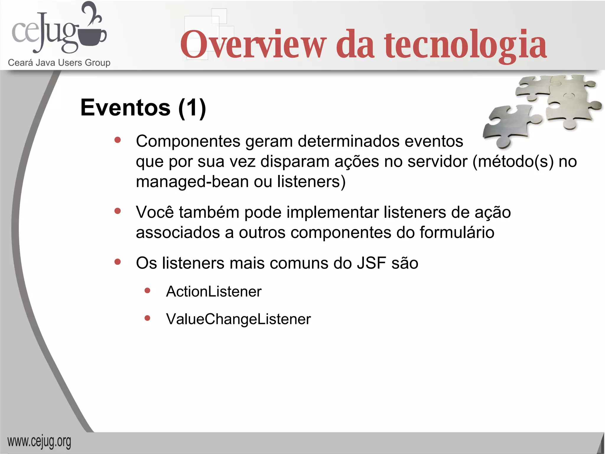 Overview da tecnologia Componentes geram determinados eventos  que por sua vez disparam ações no servidor (método(s) no managed-bean ou listeners) Você também pode implementar listeners de ação associados a outros componentes do formulário Os listeners mais comuns do JSF são ActionListener ValueChangeListener Eventos (1) 