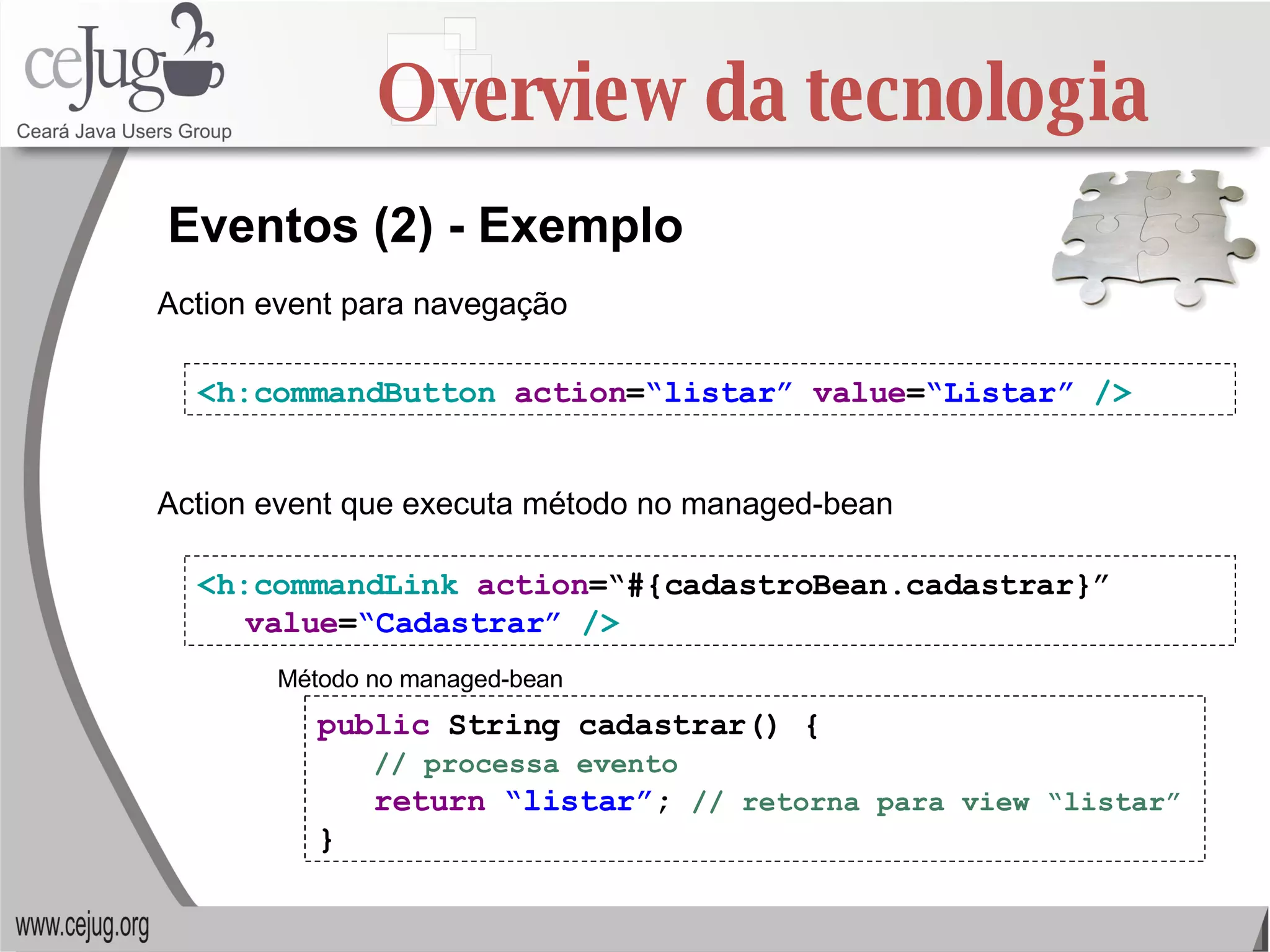 Overview da tecnologia <h:commandButton   action = “listar”   value = “Listar”   /> Eventos (2) - Exemplo <h:commandLink   action =“#{cadastroBean.cadastrar}”  value = “Cadastrar”   /> public  String cadastrar() { // processa evento return   “listar” ;  // retorna para view “listar” } Action event para navegação Action event que executa método no managed-bean Método no managed-bean 