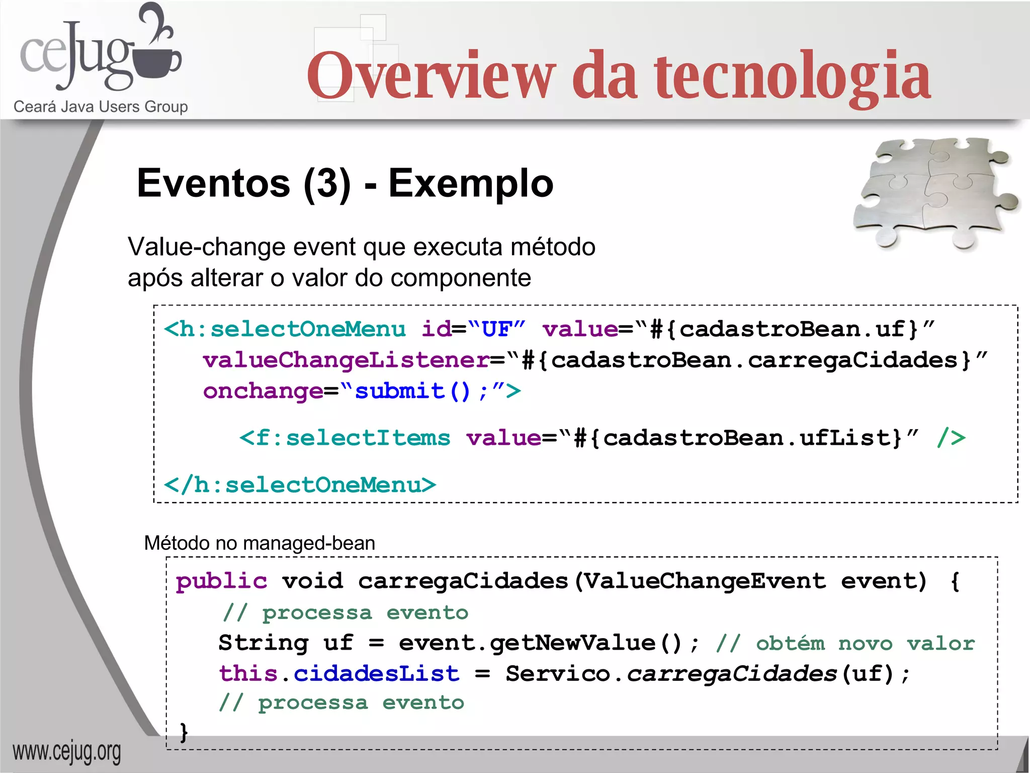 Overview da tecnologia <h:selectOneMenu   id = “UF”   value =“#{cadastroBean.uf}”  valueChangeListener =“#{cadastroBean.carregaCidades}”  onchange = “submit();” > <f:selectItems  value =“#{cadastroBean.ufList}”  /> </h:selectOneMenu> Eventos (3) - Exemplo public  void carregaCidades(ValueChangeEvent event) { // processa evento String uf = event.getNewValue();   // obtém novo valor this . cidadesList  = Servico. carregaCidades (uf); // processa evento } Value-change event que executa método após alterar o valor do componente Método no managed-bean 