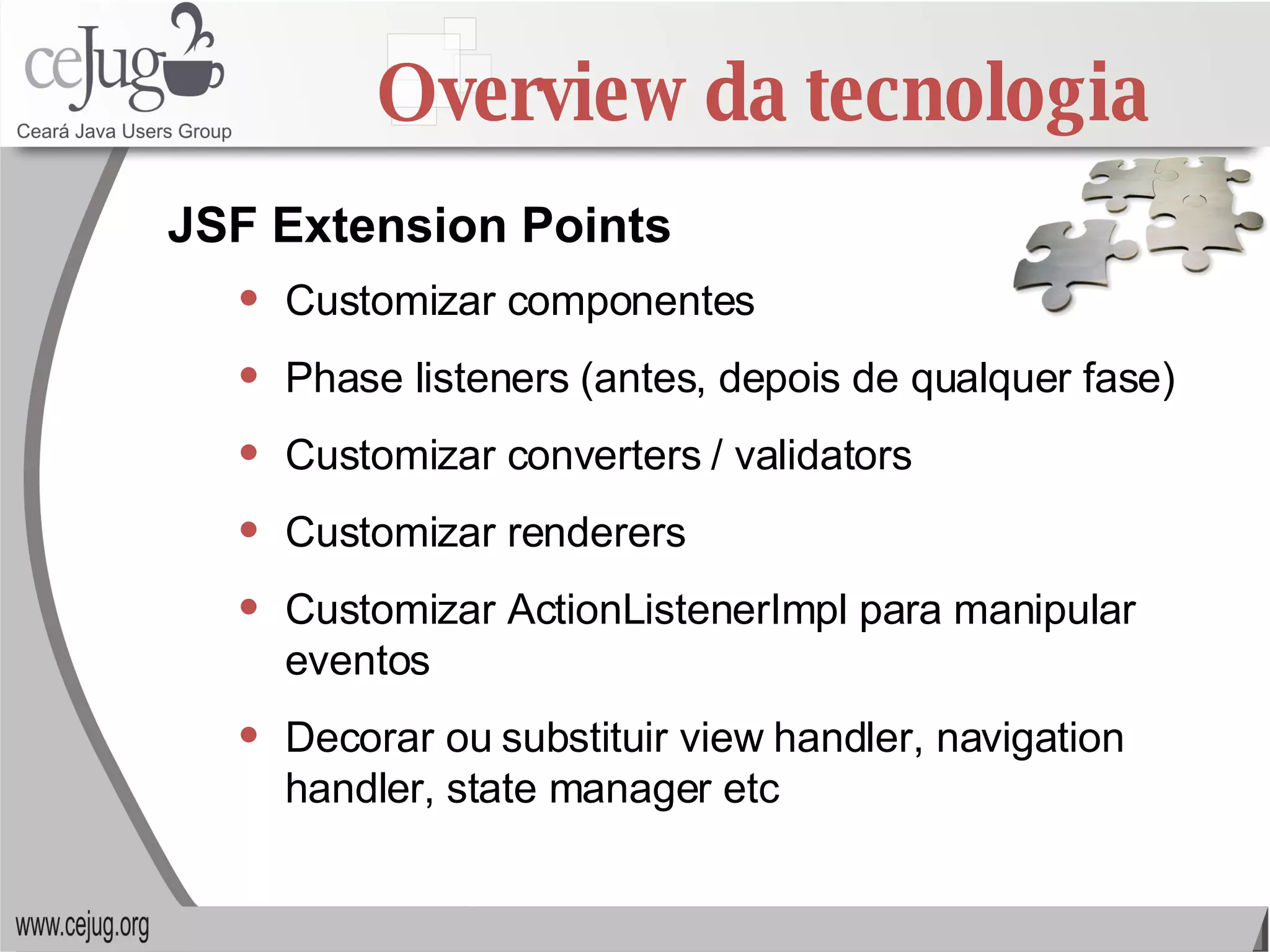 Overview da tecnologia Customizar componentes Phase listeners (antes, depois de qualquer fase) Customizar converters / validators Customizar renderers Customizar ActionListenerImpl para manipular eventos Decorar ou substituir view handler, navigation handler, state manager etc JSF Extension Points 