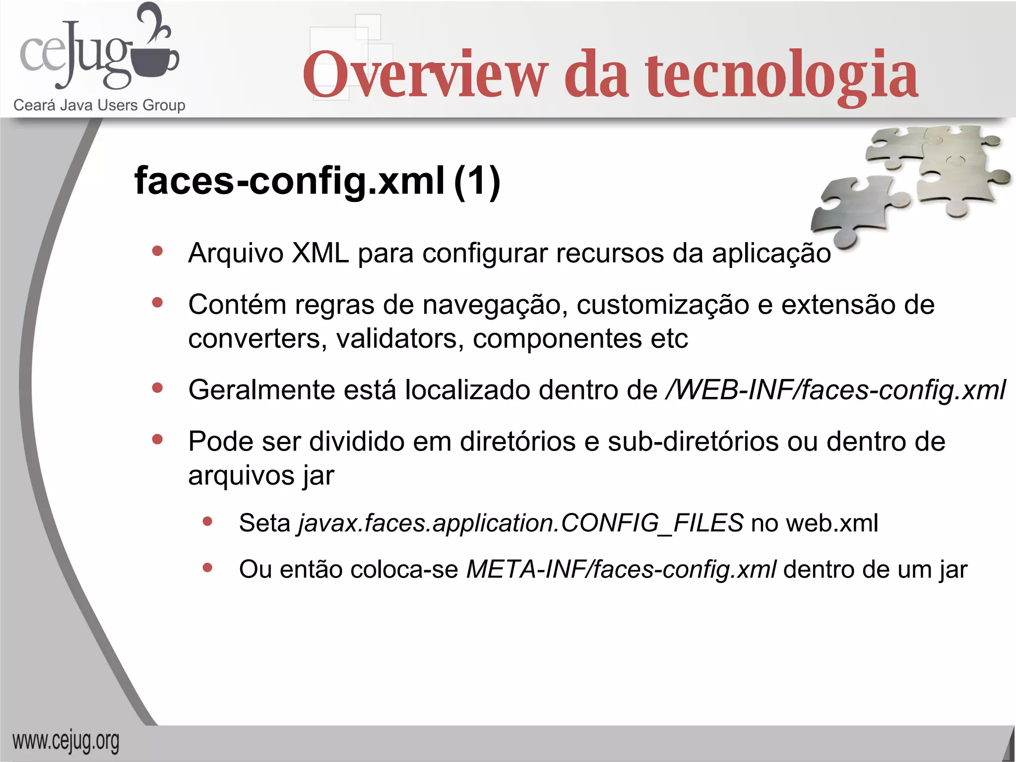 Overview da tecnologia Arquivo XML para configurar recursos da aplicação Contém regras de navegação, customização e extensão de converters, validators, componentes etc Geralmente está localizado dentro de  /WEB-INF/faces-config.xml Pode ser dividido em diretórios e sub-diretórios ou dentro de arquivos jar Seta  javax.faces.application.CONFIG_FILES  no web.xml Ou então coloca-se  META-INF/faces-config.xml  dentro de um jar faces-config.xml   (1) 