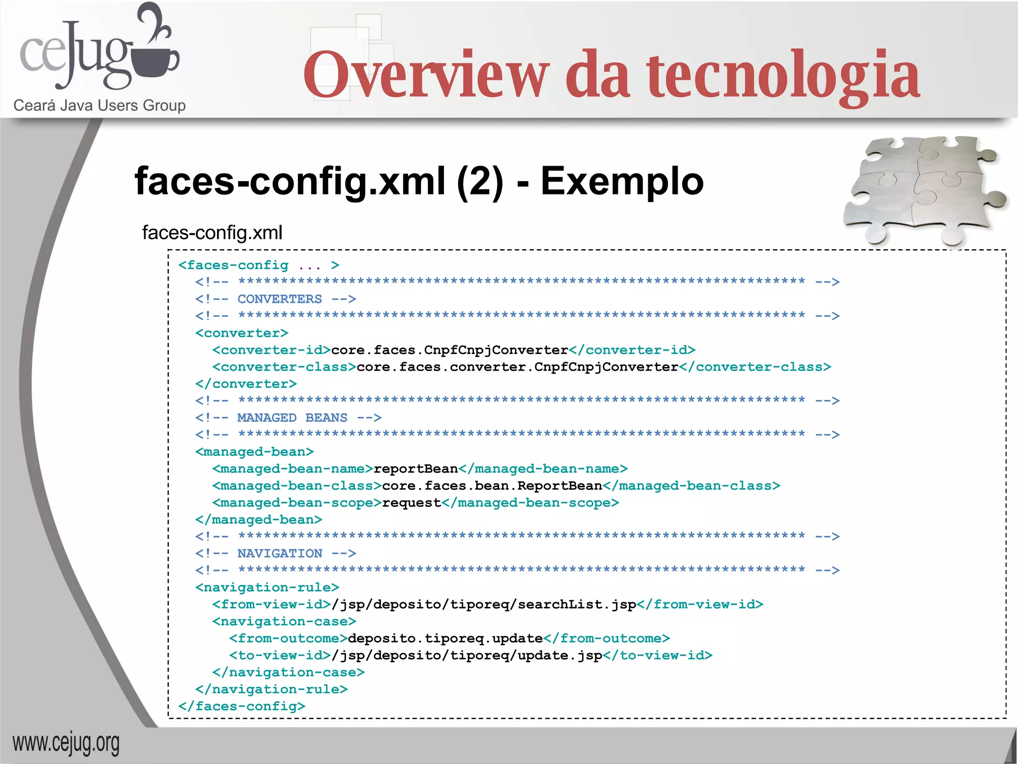Overview da tecnologia <faces-config  ...  > <!-- ******************************************************************* --> <!-- CONVERTERS --> <!-- ******************************************************************* --> <converter> <converter-id> core.faces.CnpfCnpjConverter </converter-id> <converter-class> core.faces.converter.CnpfCnpjConverter </converter-class> </converter> <!-- ******************************************************************* --> <!-- MANAGED BEANS --> <!-- ******************************************************************* --> <managed-bean> <managed-bean-name> reportBean </managed-bean-name> <managed-bean-class> core.faces.bean.ReportBean </managed-bean-class> <managed-bean-scope> request </managed-bean-scope> </managed-bean> <!-- ******************************************************************* --> <!-- NAVIGATION --> <!-- ******************************************************************* --> <navigation-rule> <from-view-id> /jsp/deposito/tiporeq/searchList.jsp </from-view-id> <navigation-case> <from-outcome> deposito.tiporeq.update </from-outcome> <to-view-id> /jsp/deposito/tiporeq/update.jsp </to-view-id> </navigation-case> </navigation-rule> </faces-config> faces-config.xml   (2) - Exemplo faces-config.xml  