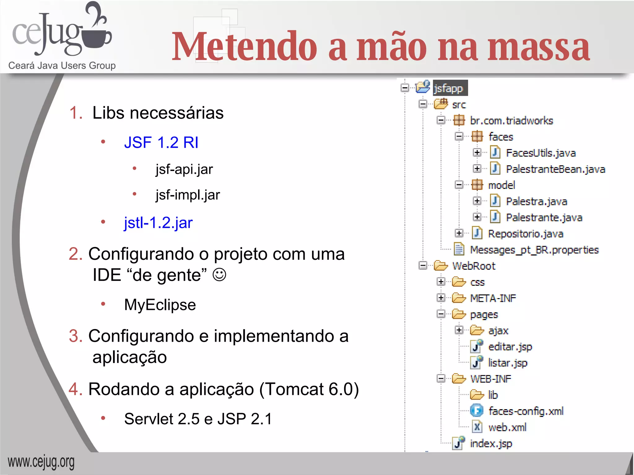 Libs necessárias JSF 1.2 RI jsf-api.jar jsf-impl.jar jstl-1.2.jar 2.  Configurando o projeto com uma IDE “de gente”   MyEclipse 3.  Configurando e implementando a aplicação 4.  Rodando a aplicação (Tomcat 6.0) Servlet 2.5 e JSP 2.1 Metendo a mão na massa 