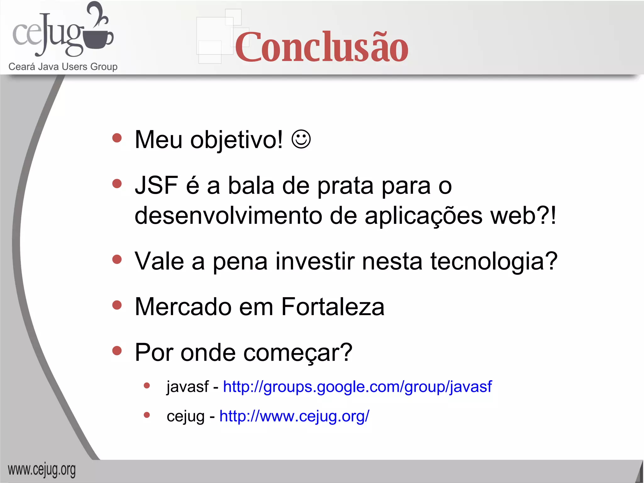 Conclusão Meu objetivo!   JSF é a bala de prata para o desenvolvimento de aplicações web?! Vale a pena investir nesta tecnologia? Mercado em Fortaleza Por onde começar? javasf -  http://groups.google.com/group/javasf cejug -  http://www.cejug.org/ 