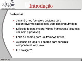 Introdução Java não nos fornece o bastante para desenvolvermos aplicações web com produtividade Dificuldade para integrar vários frameworks (algumas vez nem é possível) Falta de padrão para um framework web Ausência de uma API padrão para construir componentes web java E a solução? Problemas 