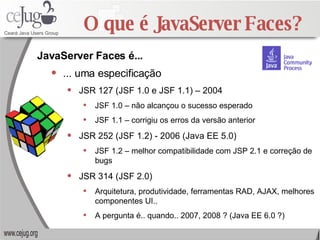 O que é JavaServer Faces? ... uma especificação JSR 127 (JSF 1.0 e JSF 1.1) – 2004 JSF 1.0 – não alcançou o sucesso esperado JSF 1.1 – corrigiu os erros da versão anterior JSR 252 (JSF 1.2) - 2006 (Java EE 5.0) JSF 1.2 – melhor compatibilidade com JSP 2.1 e correção de bugs JSR 314 (JSF 2.0) Arquitetura, produtividade, ferramentas RAD, AJAX, melhores componentes UI.. A pergunta é.. quando.. 2007, 2008 ? (Java EE 6.0 ?) JavaServer Faces é... 