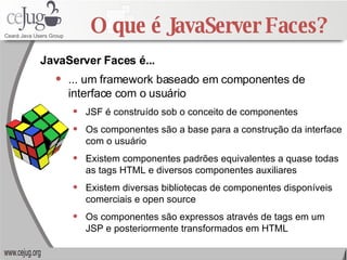 O que é JavaServer Faces? ... um framework baseado em componentes de interface com o usuário JSF é construído sob o conceito de componentes Os componentes são a base para a construção da interface com o usuário Existem componentes padrões equivalentes a quase todas as tags HTML e diversos componentes auxiliares Existem diversas bibliotecas de componentes disponíveis comerciais e open source Os componentes são expressos através de tags em um JSP e posteriormente transformados em HTML JavaServer Faces é... 