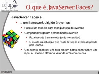 O que é JavaServer Faces? ... um framework dirigido à eventos Possui um modelo para manipulação de eventos Componentes geram determinados eventos Faz chamada à um método (ação no servidor) O estado da aplicação web muda devido ao evento disparado pelo usuário Um evento pode ser um click em um botão, focar sobre um input ou mesmo alterar o valor de uma combo-box JavaServer Faces é... 