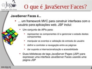 O que é JavaServer Faces? ... um framework MVC para construir interfaces com o usuário para aplicações web. JSF inclui: Um conjunto de APIs para: representar os componentes UI e gerenciar o estado destes componentes manipular os eventos e validação de entrada do usuário definir e controlar a navegação entre as páginas  dar suporte a internacionalização e acessibilidade Duas bibliotecas de tags JavaServer Pages (JSP) para expressar uma interface JavaServer Faces usando uma página JSP JavaServer Faces é... 