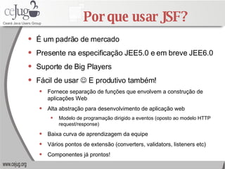 Por que usar JSF? É um padrão de mercado Presente na especificação JEE5.0 e em breve JEE6.0 Suporte de Big Players Fácil de usar    E produtivo também! Fornece separação de funções que envolvem a construção de aplicações Web  Alta abstração para desenvolvimento de aplicação web Modelo de programação dirigido a eventos (oposto ao modelo HTTP request/response) Baixa curva de aprendizagem da equipe Vários pontos de extensão (converters, validators, listeners etc) Componentes já prontos! 