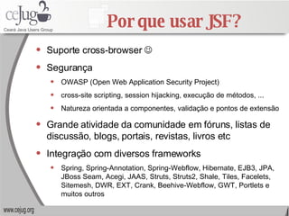 Por que usar JSF? Suporte cross-browser   Segurança OWASP ( Open Web Application Security Project) cross-site scripting, session hijacking, execução de métodos, ... Natureza orientada a componentes, validação e pontos de extensão Grande atividade da comunidade em fóruns, listas de discussão, blogs, portais, revistas, livros etc Integração com diversos frameworks Spring, Spring-Annotation, Spring-Webflow, Hibernate, EJB3, JPA, JBoss Seam, Acegi, JAAS, Struts, Struts2, Shale, Tiles, Facelets, Sitemesh, DWR, EXT, Crank, Beehive-Webflow, GWT, Portlets e muitos outros 