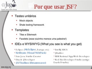 Por que usar JSF? Testes unitários Mock objects Shale testing framework Templates Tiles e Sitemesh Facelets (esse sozinho merece uma palestra!) IDEs e WYSIWYG (What you see is what you get) IntelliJ IDEA JBuilder IBM Rational App/Web Developer Red Hat Developer Studio (antigo Exadel Studio) Eclipse ( MyEclipse , Europa etc) NetBeans (Visual WebPack) Sun Java Studio Creator Oracle JDeveloper JSFToolbox (Dreamweaver) 