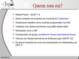 Quem sou eu? Rafael Ponte – SCJP 1.4 Sócio fundador da empresa de consultoria  Triadworks Atualmente trabalha como analista programador na IVIA Trabalha com desenvolvimento Java/JEE desde 2005 Entusiasta Java e JSF Coordenador do grupo  JavaServer Faces International Group Técnico em Desenvolvimento de Software pelo CEFET-CE Ex-aluno frustrado do curso de bacharelado em Matemática da UFC   