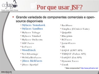 Por que usar JSF? Grande variedade de componentes comerciais e open-source disponíveis * Mais componentes?  http://www.jsfmatrix.net/ Backbase Simplica (ECruiser Suite) QuipuKit Blueprints RCFaces Jenia4Faces ZK G4JSF (GWT API) YUI4JSF (Yahoo API) Ext4JSF (Ext API) Dynamic Faces Crank Myfaces Tomahawk Myfaces Sandbox Myfaces Tobago Myfaces Trinidad Myfaces Orchestra  ADF Faces IceFaces WoodStock Net Advantage WebGalileoFaces JBoss RichFaces JBoss Ajax4jsf 